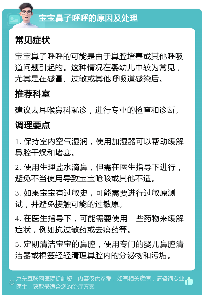 宝宝鼻子呼呼的原因及处理 常见症状 宝宝鼻子呼呼的可能是由于鼻腔堵塞或其他呼吸道问题引起的。这种情况在婴幼儿中较为常见，尤其是在感冒、过敏或其他呼吸道感染后。 推荐科室 建议去耳喉鼻科就诊，进行专业的检查和诊断。 调理要点 1. 保持室内空气湿润，使用加湿器可以帮助缓解鼻腔干燥和堵塞。 2. 使用生理盐水滴鼻，但需在医生指导下进行，避免不当使用导致宝宝呛咳或其他不适。 3. 如果宝宝有过敏史，可能需要进行过敏原测试，并避免接触可能的过敏原。 4. 在医生指导下，可能需要使用一些药物来缓解症状，例如抗过敏药或去痰药等。 5. 定期清洁宝宝的鼻腔，使用专门的婴儿鼻腔清洁器或棉签轻轻清理鼻腔内的分泌物和污垢。