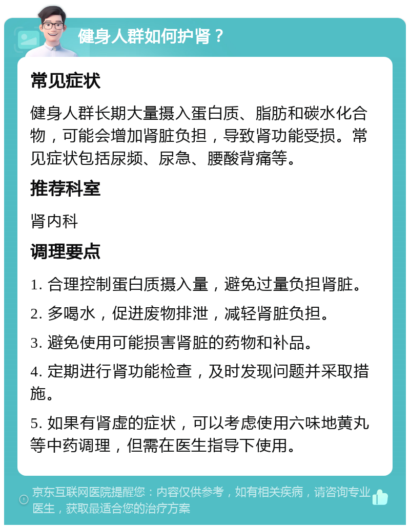 健身人群如何护肾？ 常见症状 健身人群长期大量摄入蛋白质、脂肪和碳水化合物，可能会增加肾脏负担，导致肾功能受损。常见症状包括尿频、尿急、腰酸背痛等。 推荐科室 肾内科 调理要点 1. 合理控制蛋白质摄入量，避免过量负担肾脏。 2. 多喝水，促进废物排泄，减轻肾脏负担。 3. 避免使用可能损害肾脏的药物和补品。 4. 定期进行肾功能检查，及时发现问题并采取措施。 5. 如果有肾虚的症状，可以考虑使用六味地黄丸等中药调理，但需在医生指导下使用。