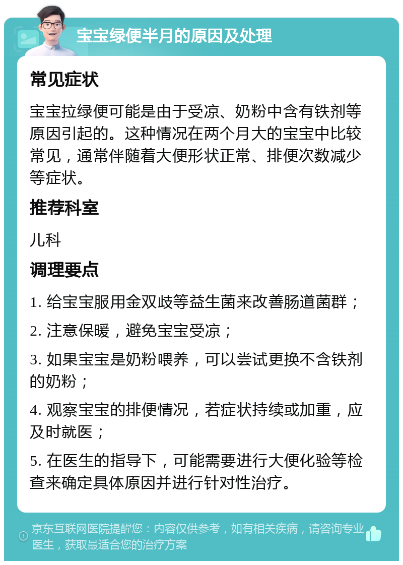 宝宝绿便半月的原因及处理 常见症状 宝宝拉绿便可能是由于受凉、奶粉中含有铁剂等原因引起的。这种情况在两个月大的宝宝中比较常见，通常伴随着大便形状正常、排便次数减少等症状。 推荐科室 儿科 调理要点 1. 给宝宝服用金双歧等益生菌来改善肠道菌群； 2. 注意保暖，避免宝宝受凉； 3. 如果宝宝是奶粉喂养，可以尝试更换不含铁剂的奶粉； 4. 观察宝宝的排便情况，若症状持续或加重，应及时就医； 5. 在医生的指导下，可能需要进行大便化验等检查来确定具体原因并进行针对性治疗。