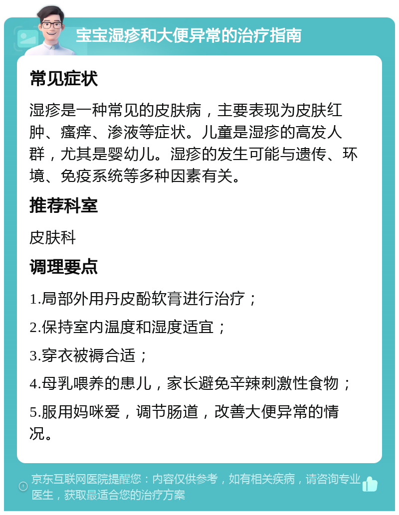 宝宝湿疹和大便异常的治疗指南 常见症状 湿疹是一种常见的皮肤病，主要表现为皮肤红肿、瘙痒、渗液等症状。儿童是湿疹的高发人群，尤其是婴幼儿。湿疹的发生可能与遗传、环境、免疫系统等多种因素有关。 推荐科室 皮肤科 调理要点 1.局部外用丹皮酚软膏进行治疗； 2.保持室内温度和湿度适宜； 3.穿衣被褥合适； 4.母乳喂养的患儿，家长避免辛辣刺激性食物； 5.服用妈咪爱，调节肠道，改善大便异常的情况。