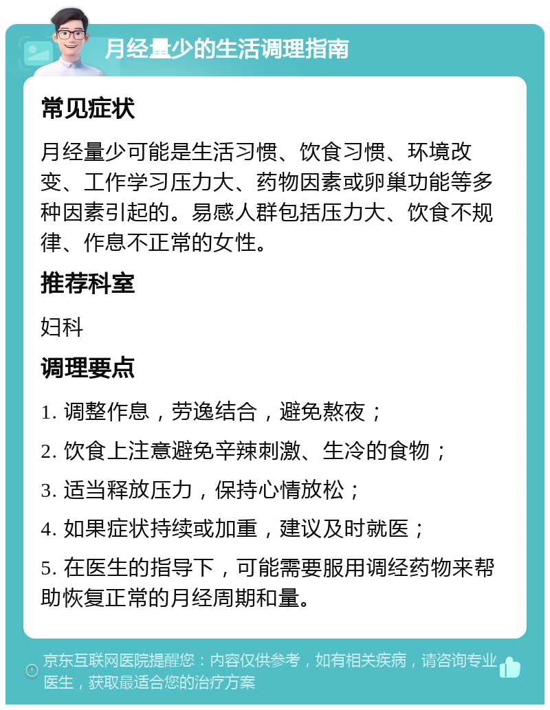 月经量少的生活调理指南 常见症状 月经量少可能是生活习惯、饮食习惯、环境改变、工作学习压力大、药物因素或卵巢功能等多种因素引起的。易感人群包括压力大、饮食不规律、作息不正常的女性。 推荐科室 妇科 调理要点 1. 调整作息，劳逸结合，避免熬夜； 2. 饮食上注意避免辛辣刺激、生冷的食物； 3. 适当释放压力，保持心情放松； 4. 如果症状持续或加重，建议及时就医； 5. 在医生的指导下，可能需要服用调经药物来帮助恢复正常的月经周期和量。