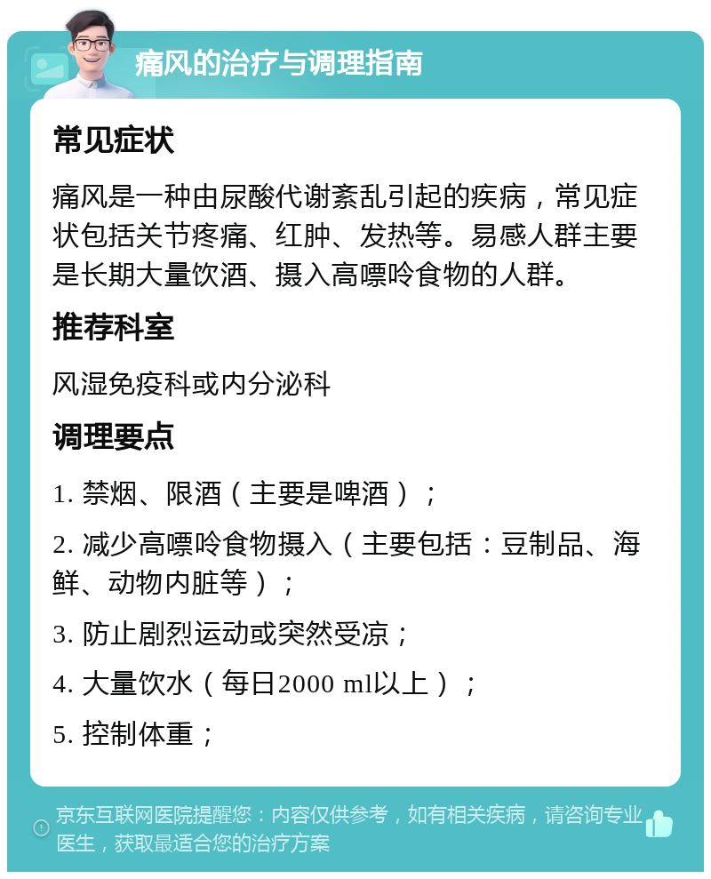 痛风的治疗与调理指南 常见症状 痛风是一种由尿酸代谢紊乱引起的疾病，常见症状包括关节疼痛、红肿、发热等。易感人群主要是长期大量饮酒、摄入高嘌呤食物的人群。 推荐科室 风湿免疫科或内分泌科 调理要点 1. 禁烟、限酒（主要是啤酒）； 2. 减少高嘌呤食物摄入（主要包括：豆制品、海鲜、动物内脏等）； 3. 防止剧烈运动或突然受凉； 4. 大量饮水（每日2000 ml以上）； 5. 控制体重；