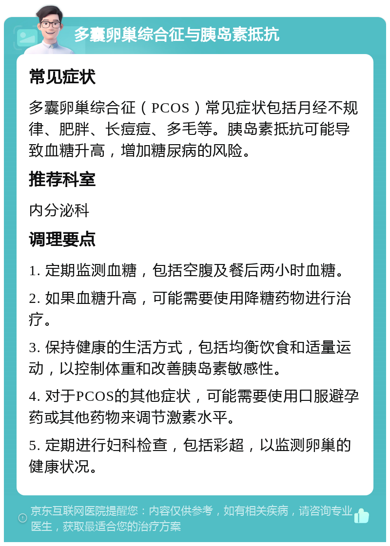 多囊卵巢综合征与胰岛素抵抗 常见症状 多囊卵巢综合征（PCOS）常见症状包括月经不规律、肥胖、长痘痘、多毛等。胰岛素抵抗可能导致血糖升高，增加糖尿病的风险。 推荐科室 内分泌科 调理要点 1. 定期监测血糖，包括空腹及餐后两小时血糖。 2. 如果血糖升高，可能需要使用降糖药物进行治疗。 3. 保持健康的生活方式，包括均衡饮食和适量运动，以控制体重和改善胰岛素敏感性。 4. 对于PCOS的其他症状，可能需要使用口服避孕药或其他药物来调节激素水平。 5. 定期进行妇科检查，包括彩超，以监测卵巢的健康状况。