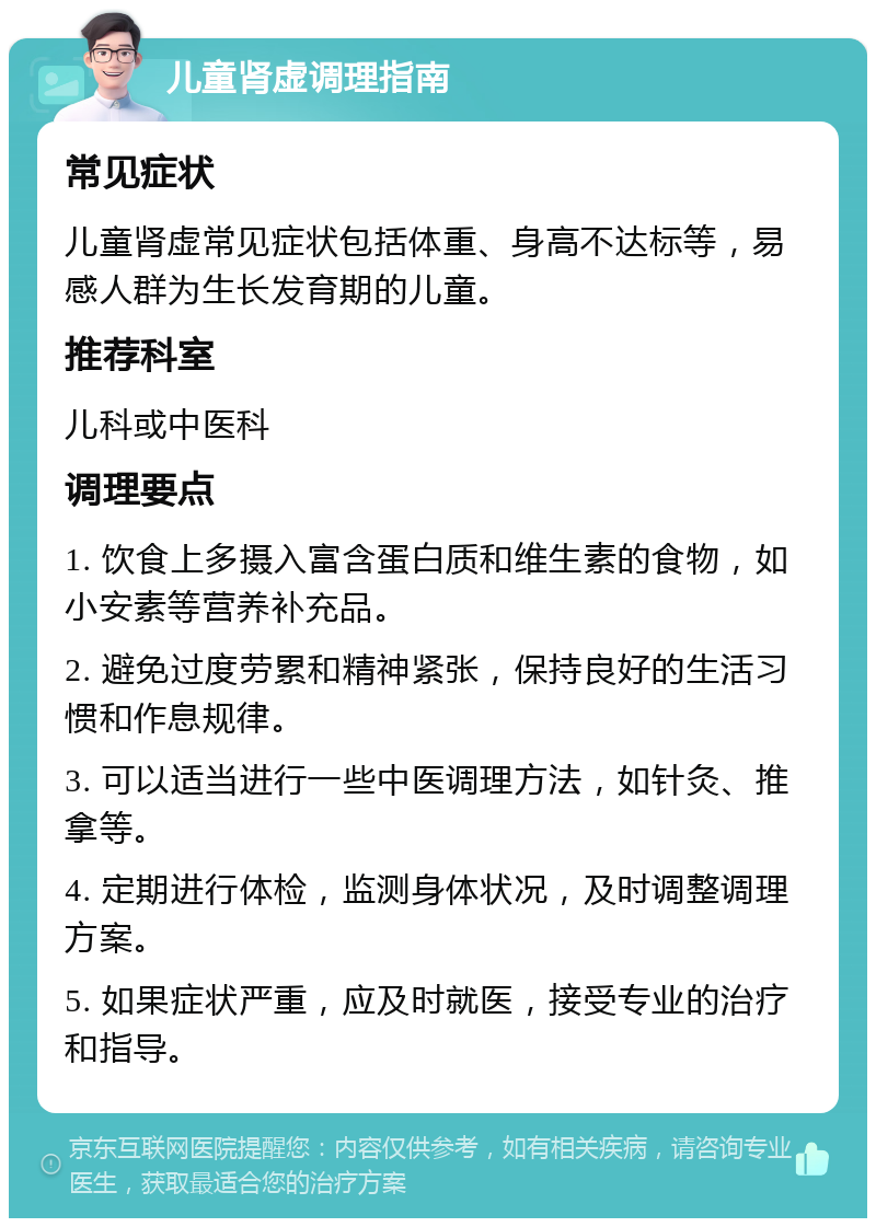 儿童肾虚调理指南 常见症状 儿童肾虚常见症状包括体重、身高不达标等，易感人群为生长发育期的儿童。 推荐科室 儿科或中医科 调理要点 1. 饮食上多摄入富含蛋白质和维生素的食物，如小安素等营养补充品。 2. 避免过度劳累和精神紧张，保持良好的生活习惯和作息规律。 3. 可以适当进行一些中医调理方法，如针灸、推拿等。 4. 定期进行体检，监测身体状况，及时调整调理方案。 5. 如果症状严重，应及时就医，接受专业的治疗和指导。