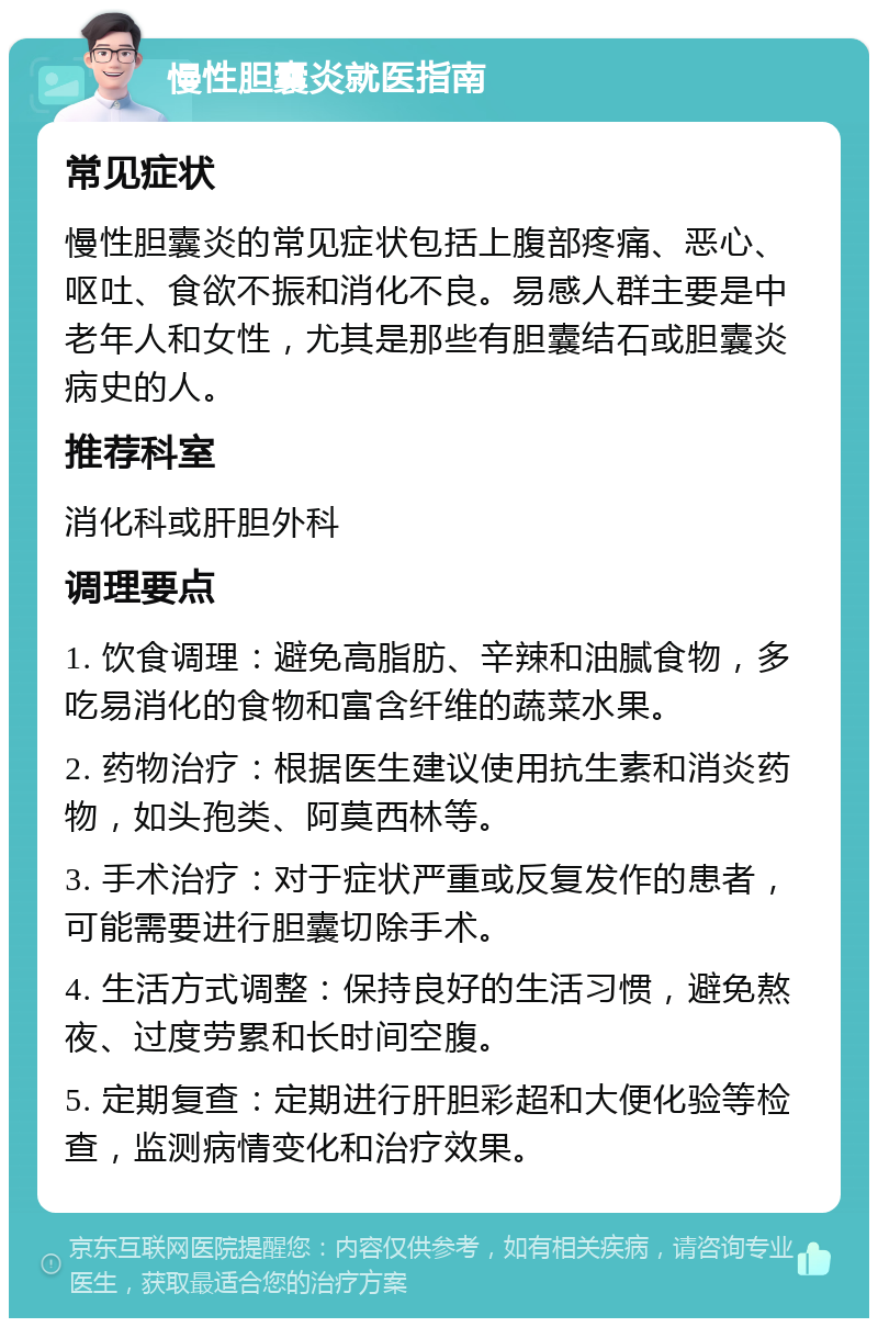 慢性胆囊炎就医指南 常见症状 慢性胆囊炎的常见症状包括上腹部疼痛、恶心、呕吐、食欲不振和消化不良。易感人群主要是中老年人和女性，尤其是那些有胆囊结石或胆囊炎病史的人。 推荐科室 消化科或肝胆外科 调理要点 1. 饮食调理：避免高脂肪、辛辣和油腻食物，多吃易消化的食物和富含纤维的蔬菜水果。 2. 药物治疗：根据医生建议使用抗生素和消炎药物，如头孢类、阿莫西林等。 3. 手术治疗：对于症状严重或反复发作的患者，可能需要进行胆囊切除手术。 4. 生活方式调整：保持良好的生活习惯，避免熬夜、过度劳累和长时间空腹。 5. 定期复查：定期进行肝胆彩超和大便化验等检查，监测病情变化和治疗效果。