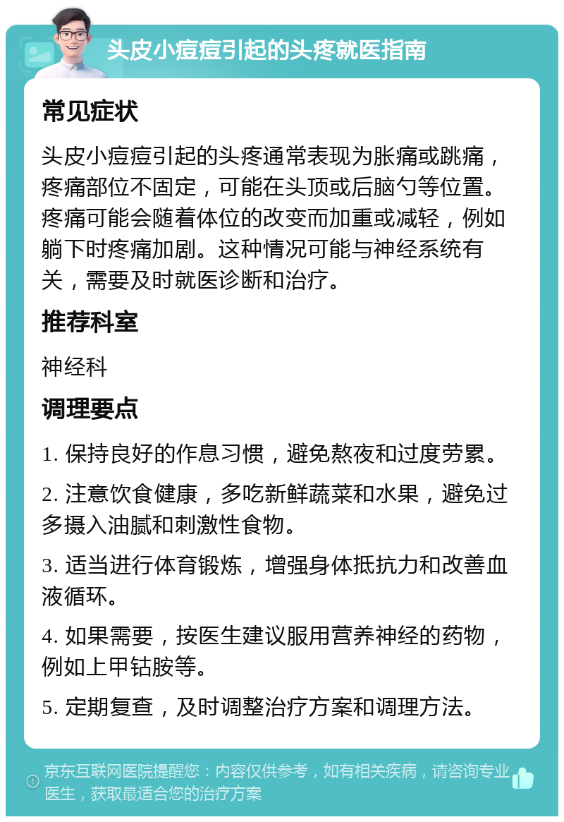 头皮小痘痘引起的头疼就医指南 常见症状 头皮小痘痘引起的头疼通常表现为胀痛或跳痛，疼痛部位不固定，可能在头顶或后脑勺等位置。疼痛可能会随着体位的改变而加重或减轻，例如躺下时疼痛加剧。这种情况可能与神经系统有关，需要及时就医诊断和治疗。 推荐科室 神经科 调理要点 1. 保持良好的作息习惯，避免熬夜和过度劳累。 2. 注意饮食健康，多吃新鲜蔬菜和水果，避免过多摄入油腻和刺激性食物。 3. 适当进行体育锻炼，增强身体抵抗力和改善血液循环。 4. 如果需要，按医生建议服用营养神经的药物，例如上甲钴胺等。 5. 定期复查，及时调整治疗方案和调理方法。