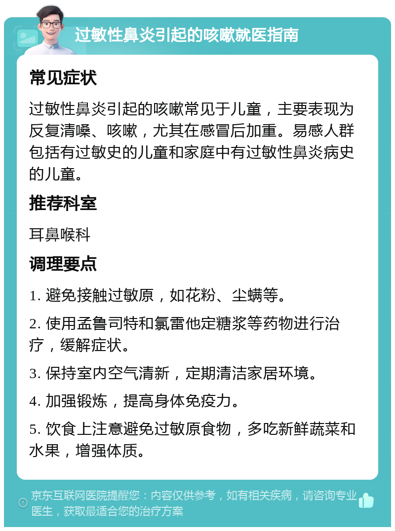 过敏性鼻炎引起的咳嗽就医指南 常见症状 过敏性鼻炎引起的咳嗽常见于儿童，主要表现为反复清嗓、咳嗽，尤其在感冒后加重。易感人群包括有过敏史的儿童和家庭中有过敏性鼻炎病史的儿童。 推荐科室 耳鼻喉科 调理要点 1. 避免接触过敏原，如花粉、尘螨等。 2. 使用孟鲁司特和氯雷他定糖浆等药物进行治疗，缓解症状。 3. 保持室内空气清新，定期清洁家居环境。 4. 加强锻炼，提高身体免疫力。 5. 饮食上注意避免过敏原食物，多吃新鲜蔬菜和水果，增强体质。