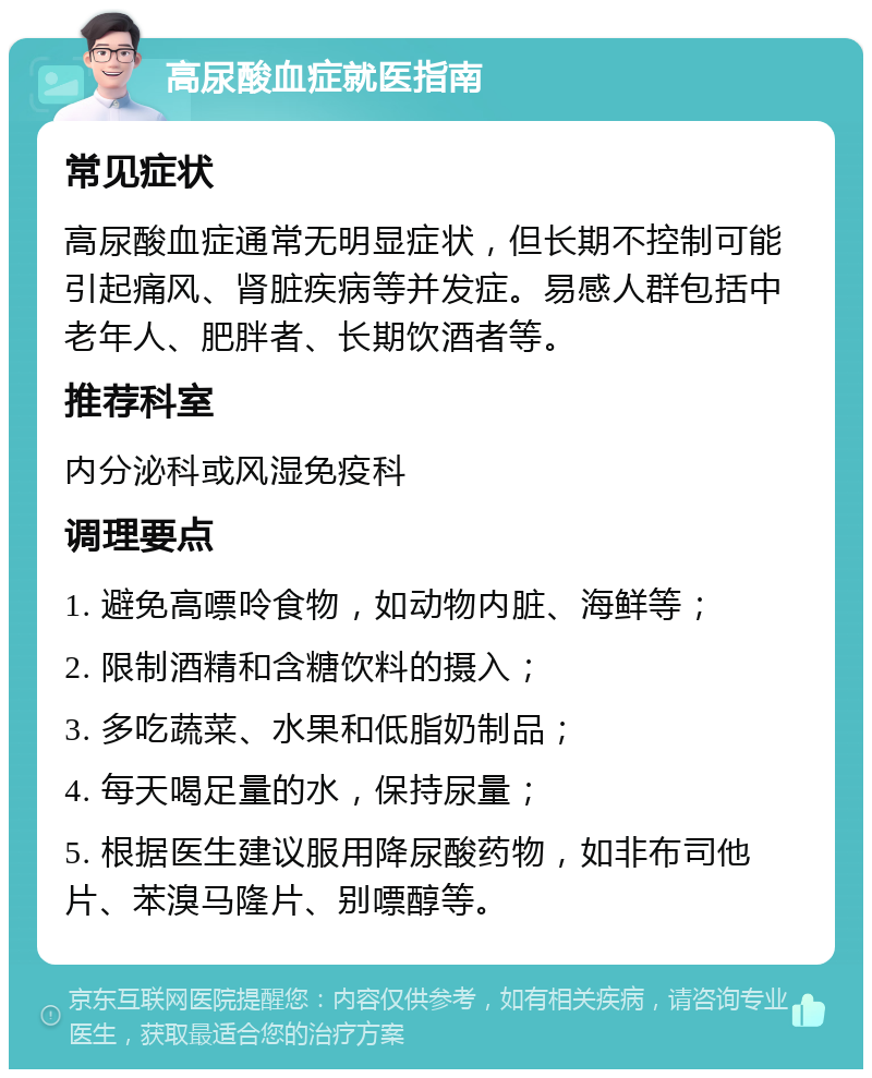 高尿酸血症就医指南 常见症状 高尿酸血症通常无明显症状，但长期不控制可能引起痛风、肾脏疾病等并发症。易感人群包括中老年人、肥胖者、长期饮酒者等。 推荐科室 内分泌科或风湿免疫科 调理要点 1. 避免高嘌呤食物，如动物内脏、海鲜等； 2. 限制酒精和含糖饮料的摄入； 3. 多吃蔬菜、水果和低脂奶制品； 4. 每天喝足量的水，保持尿量； 5. 根据医生建议服用降尿酸药物，如非布司他片、苯溴马隆片、别嘌醇等。