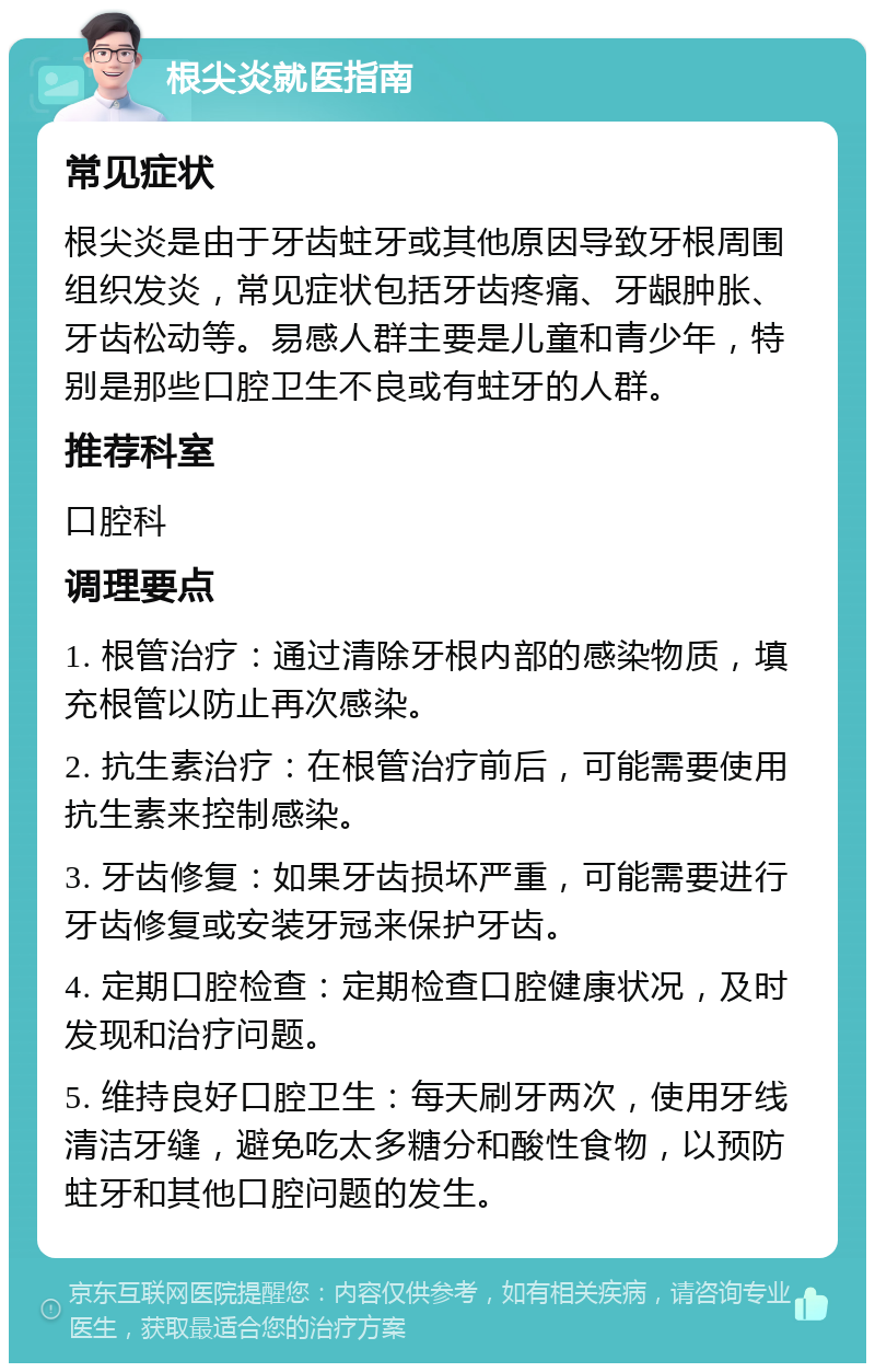 根尖炎就医指南 常见症状 根尖炎是由于牙齿蛀牙或其他原因导致牙根周围组织发炎，常见症状包括牙齿疼痛、牙龈肿胀、牙齿松动等。易感人群主要是儿童和青少年，特别是那些口腔卫生不良或有蛀牙的人群。 推荐科室 口腔科 调理要点 1. 根管治疗：通过清除牙根内部的感染物质，填充根管以防止再次感染。 2. 抗生素治疗：在根管治疗前后，可能需要使用抗生素来控制感染。 3. 牙齿修复：如果牙齿损坏严重，可能需要进行牙齿修复或安装牙冠来保护牙齿。 4. 定期口腔检查：定期检查口腔健康状况，及时发现和治疗问题。 5. 维持良好口腔卫生：每天刷牙两次，使用牙线清洁牙缝，避免吃太多糖分和酸性食物，以预防蛀牙和其他口腔问题的发生。