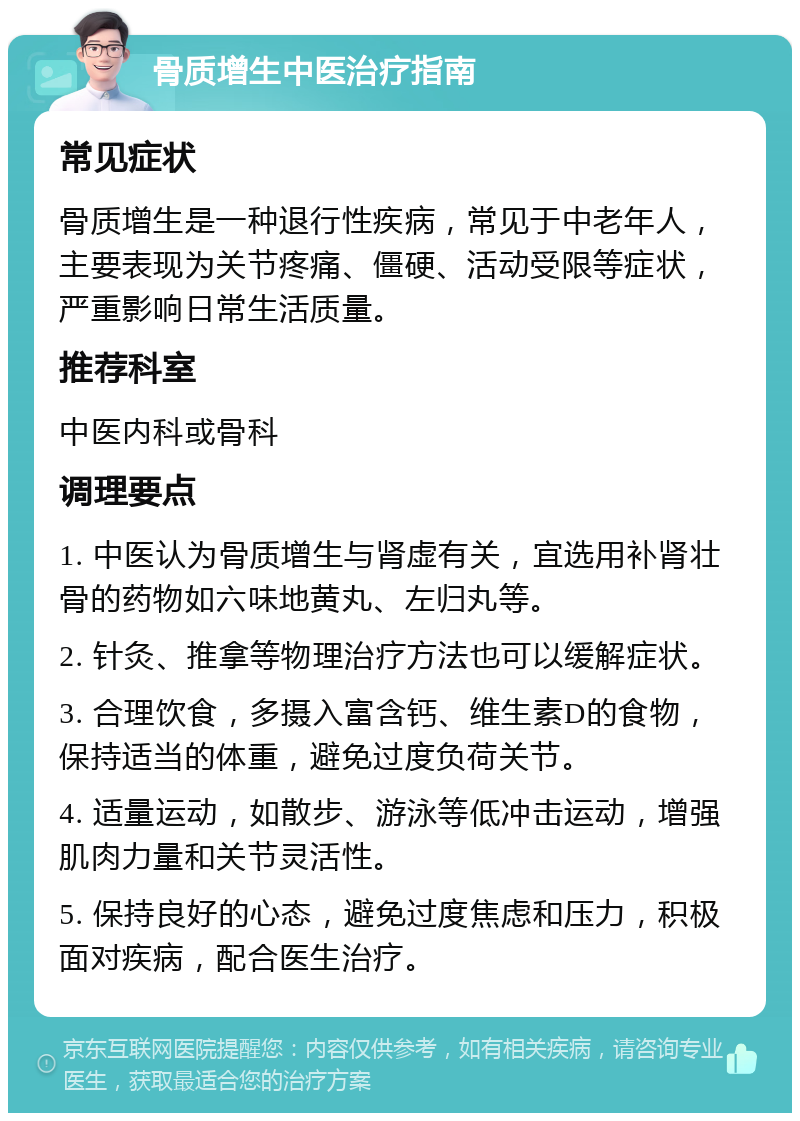 骨质增生中医治疗指南 常见症状 骨质增生是一种退行性疾病，常见于中老年人，主要表现为关节疼痛、僵硬、活动受限等症状，严重影响日常生活质量。 推荐科室 中医内科或骨科 调理要点 1. 中医认为骨质增生与肾虚有关，宜选用补肾壮骨的药物如六味地黄丸、左归丸等。 2. 针灸、推拿等物理治疗方法也可以缓解症状。 3. 合理饮食，多摄入富含钙、维生素D的食物，保持适当的体重，避免过度负荷关节。 4. 适量运动，如散步、游泳等低冲击运动，增强肌肉力量和关节灵活性。 5. 保持良好的心态，避免过度焦虑和压力，积极面对疾病，配合医生治疗。