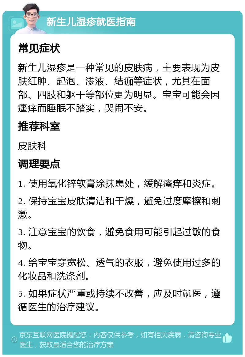 新生儿湿疹就医指南 常见症状 新生儿湿疹是一种常见的皮肤病，主要表现为皮肤红肿、起泡、渗液、结痂等症状，尤其在面部、四肢和躯干等部位更为明显。宝宝可能会因瘙痒而睡眠不踏实，哭闹不安。 推荐科室 皮肤科 调理要点 1. 使用氧化锌软膏涂抹患处，缓解瘙痒和炎症。 2. 保持宝宝皮肤清洁和干燥，避免过度摩擦和刺激。 3. 注意宝宝的饮食，避免食用可能引起过敏的食物。 4. 给宝宝穿宽松、透气的衣服，避免使用过多的化妆品和洗涤剂。 5. 如果症状严重或持续不改善，应及时就医，遵循医生的治疗建议。