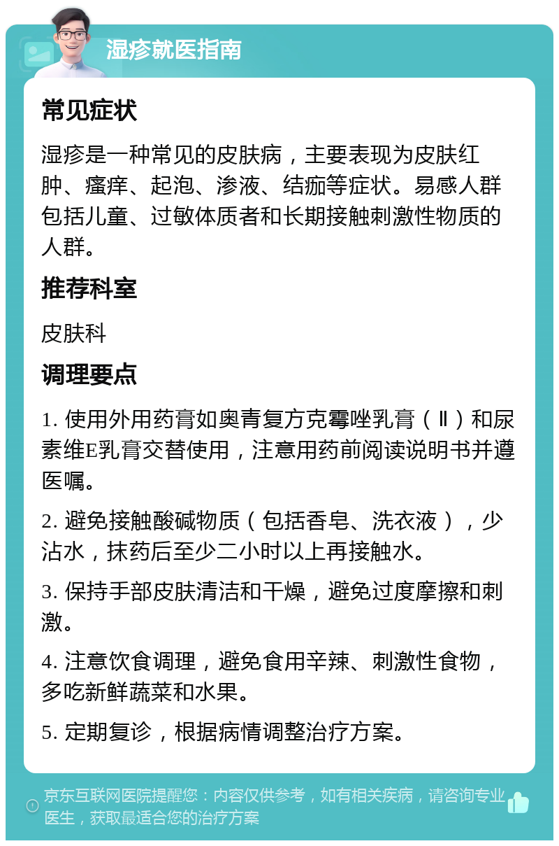 湿疹就医指南 常见症状 湿疹是一种常见的皮肤病，主要表现为皮肤红肿、瘙痒、起泡、渗液、结痂等症状。易感人群包括儿童、过敏体质者和长期接触刺激性物质的人群。 推荐科室 皮肤科 调理要点 1. 使用外用药膏如奥青复方克霉唑乳膏（Ⅱ）和尿素维E乳膏交替使用，注意用药前阅读说明书并遵医嘱。 2. 避免接触酸碱物质（包括香皂、洗衣液），少沾水，抹药后至少二小时以上再接触水。 3. 保持手部皮肤清洁和干燥，避免过度摩擦和刺激。 4. 注意饮食调理，避免食用辛辣、刺激性食物，多吃新鲜蔬菜和水果。 5. 定期复诊，根据病情调整治疗方案。