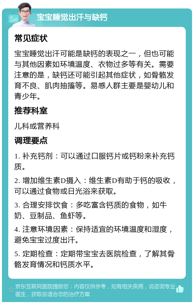 宝宝睡觉出汗与缺钙 常见症状 宝宝睡觉出汗可能是缺钙的表现之一，但也可能与其他因素如环境温度、衣物过多等有关。需要注意的是，缺钙还可能引起其他症状，如骨骼发育不良、肌肉抽搐等。易感人群主要是婴幼儿和青少年。 推荐科室 儿科或营养科 调理要点 1. 补充钙剂：可以通过口服钙片或钙粉来补充钙质。 2. 增加维生素D摄入：维生素D有助于钙的吸收，可以通过食物或日光浴来获取。 3. 合理安排饮食：多吃富含钙质的食物，如牛奶、豆制品、鱼虾等。 4. 注意环境因素：保持适宜的环境温度和湿度，避免宝宝过度出汗。 5. 定期检查：定期带宝宝去医院检查，了解其骨骼发育情况和钙质水平。