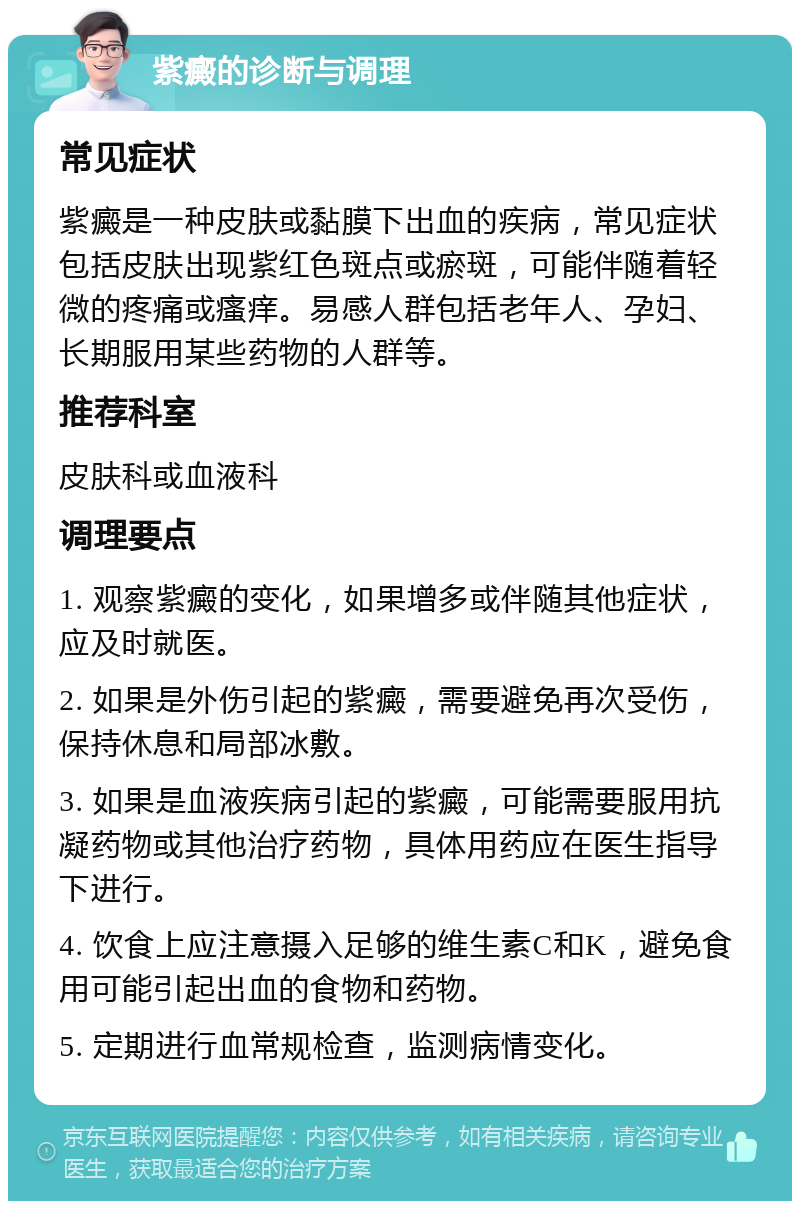 紫癜的诊断与调理 常见症状 紫癜是一种皮肤或黏膜下出血的疾病，常见症状包括皮肤出现紫红色斑点或瘀斑，可能伴随着轻微的疼痛或瘙痒。易感人群包括老年人、孕妇、长期服用某些药物的人群等。 推荐科室 皮肤科或血液科 调理要点 1. 观察紫癜的变化，如果增多或伴随其他症状，应及时就医。 2. 如果是外伤引起的紫癜，需要避免再次受伤，保持休息和局部冰敷。 3. 如果是血液疾病引起的紫癜，可能需要服用抗凝药物或其他治疗药物，具体用药应在医生指导下进行。 4. 饮食上应注意摄入足够的维生素C和K，避免食用可能引起出血的食物和药物。 5. 定期进行血常规检查，监测病情变化。