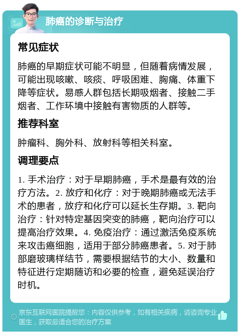 肺癌的诊断与治疗 常见症状 肺癌的早期症状可能不明显，但随着病情发展，可能出现咳嗽、咳痰、呼吸困难、胸痛、体重下降等症状。易感人群包括长期吸烟者、接触二手烟者、工作环境中接触有害物质的人群等。 推荐科室 肿瘤科、胸外科、放射科等相关科室。 调理要点 1. 手术治疗：对于早期肺癌，手术是最有效的治疗方法。2. 放疗和化疗：对于晚期肺癌或无法手术的患者，放疗和化疗可以延长生存期。3. 靶向治疗：针对特定基因突变的肺癌，靶向治疗可以提高治疗效果。4. 免疫治疗：通过激活免疫系统来攻击癌细胞，适用于部分肺癌患者。5. 对于肺部磨玻璃样结节，需要根据结节的大小、数量和特征进行定期随访和必要的检查，避免延误治疗时机。