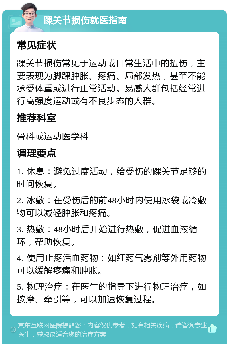 踝关节损伤就医指南 常见症状 踝关节损伤常见于运动或日常生活中的扭伤，主要表现为脚踝肿胀、疼痛、局部发热，甚至不能承受体重或进行正常活动。易感人群包括经常进行高强度运动或有不良步态的人群。 推荐科室 骨科或运动医学科 调理要点 1. 休息：避免过度活动，给受伤的踝关节足够的时间恢复。 2. 冰敷：在受伤后的前48小时内使用冰袋或冷敷物可以减轻肿胀和疼痛。 3. 热敷：48小时后开始进行热敷，促进血液循环，帮助恢复。 4. 使用止疼活血药物：如红药气雾剂等外用药物可以缓解疼痛和肿胀。 5. 物理治疗：在医生的指导下进行物理治疗，如按摩、牵引等，可以加速恢复过程。