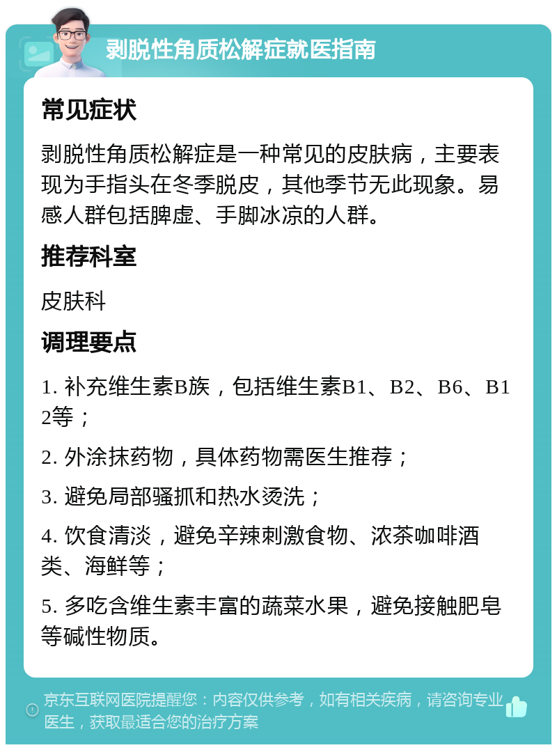 剥脱性角质松解症就医指南 常见症状 剥脱性角质松解症是一种常见的皮肤病，主要表现为手指头在冬季脱皮，其他季节无此现象。易感人群包括脾虚、手脚冰凉的人群。 推荐科室 皮肤科 调理要点 1. 补充维生素B族，包括维生素B1、B2、B6、B12等； 2. 外涂抹药物，具体药物需医生推荐； 3. 避免局部骚抓和热水烫洗； 4. 饮食清淡，避免辛辣刺激食物、浓茶咖啡酒类、海鲜等； 5. 多吃含维生素丰富的蔬菜水果，避免接触肥皂等碱性物质。