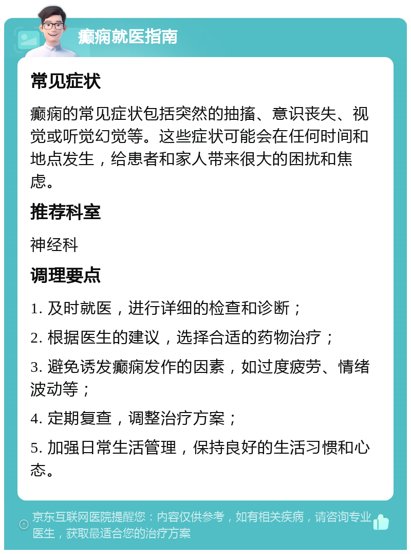 癫痫就医指南 常见症状 癫痫的常见症状包括突然的抽搐、意识丧失、视觉或听觉幻觉等。这些症状可能会在任何时间和地点发生，给患者和家人带来很大的困扰和焦虑。 推荐科室 神经科 调理要点 1. 及时就医，进行详细的检查和诊断； 2. 根据医生的建议，选择合适的药物治疗； 3. 避免诱发癫痫发作的因素，如过度疲劳、情绪波动等； 4. 定期复查，调整治疗方案； 5. 加强日常生活管理，保持良好的生活习惯和心态。