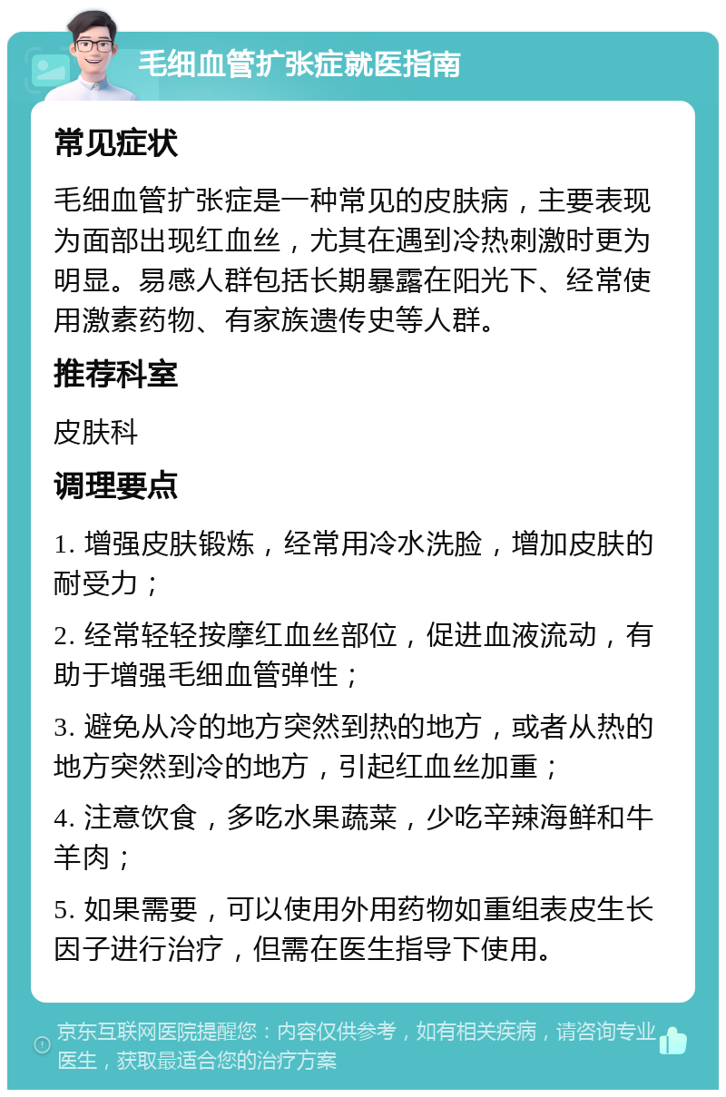 毛细血管扩张症就医指南 常见症状 毛细血管扩张症是一种常见的皮肤病，主要表现为面部出现红血丝，尤其在遇到冷热刺激时更为明显。易感人群包括长期暴露在阳光下、经常使用激素药物、有家族遗传史等人群。 推荐科室 皮肤科 调理要点 1. 增强皮肤锻炼，经常用冷水洗脸，增加皮肤的耐受力； 2. 经常轻轻按摩红血丝部位，促进血液流动，有助于增强毛细血管弹性； 3. 避免从冷的地方突然到热的地方，或者从热的地方突然到冷的地方，引起红血丝加重； 4. 注意饮食，多吃水果蔬菜，少吃辛辣海鲜和牛羊肉； 5. 如果需要，可以使用外用药物如重组表皮生长因子进行治疗，但需在医生指导下使用。