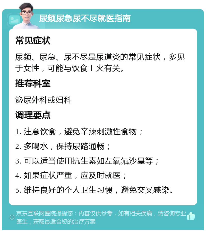 尿频尿急尿不尽就医指南 常见症状 尿频、尿急、尿不尽是尿道炎的常见症状，多见于女性，可能与饮食上火有关。 推荐科室 泌尿外科或妇科 调理要点 1. 注意饮食，避免辛辣刺激性食物； 2. 多喝水，保持尿路通畅； 3. 可以适当使用抗生素如左氧氟沙星等； 4. 如果症状严重，应及时就医； 5. 维持良好的个人卫生习惯，避免交叉感染。