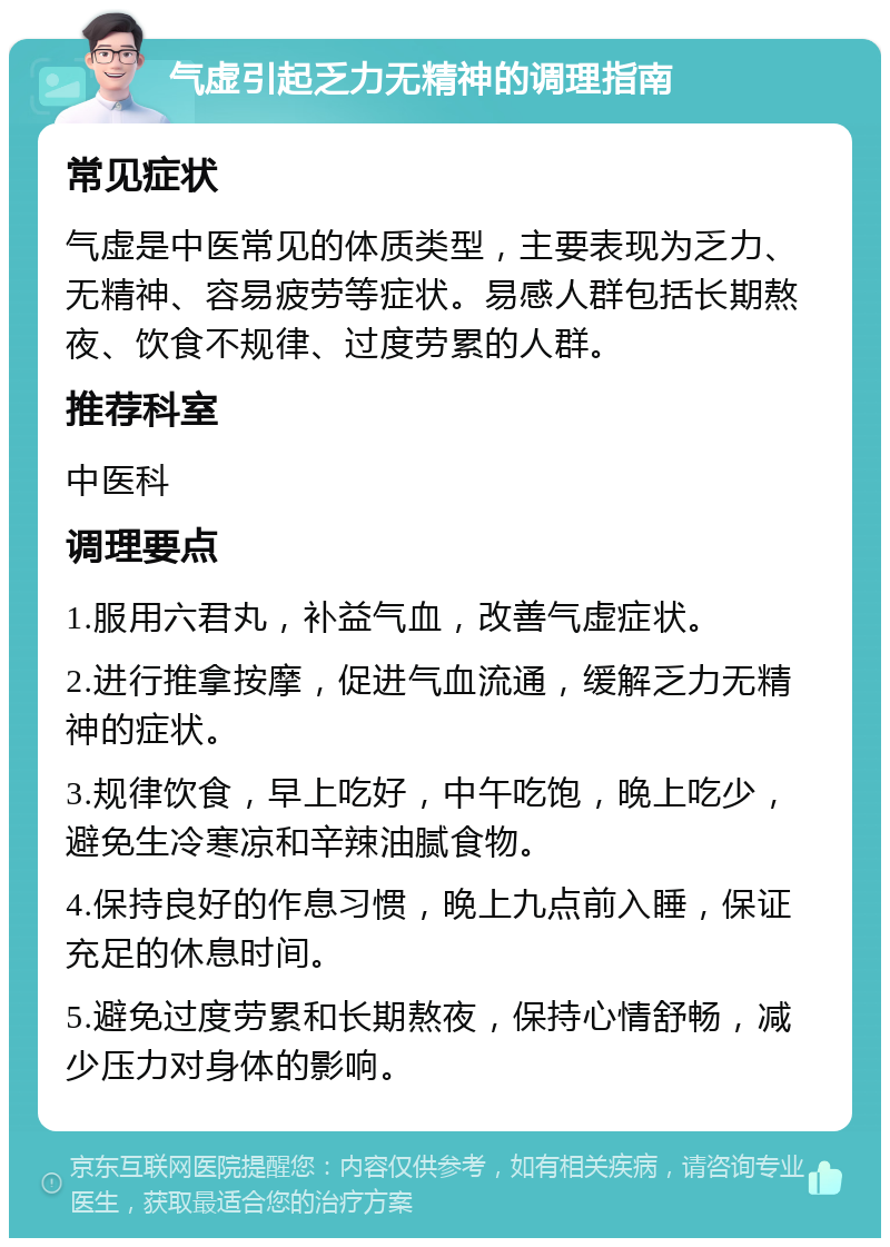 气虚引起乏力无精神的调理指南 常见症状 气虚是中医常见的体质类型，主要表现为乏力、无精神、容易疲劳等症状。易感人群包括长期熬夜、饮食不规律、过度劳累的人群。 推荐科室 中医科 调理要点 1.服用六君丸，补益气血，改善气虚症状。 2.进行推拿按摩，促进气血流通，缓解乏力无精神的症状。 3.规律饮食，早上吃好，中午吃饱，晚上吃少，避免生冷寒凉和辛辣油腻食物。 4.保持良好的作息习惯，晚上九点前入睡，保证充足的休息时间。 5.避免过度劳累和长期熬夜，保持心情舒畅，减少压力对身体的影响。