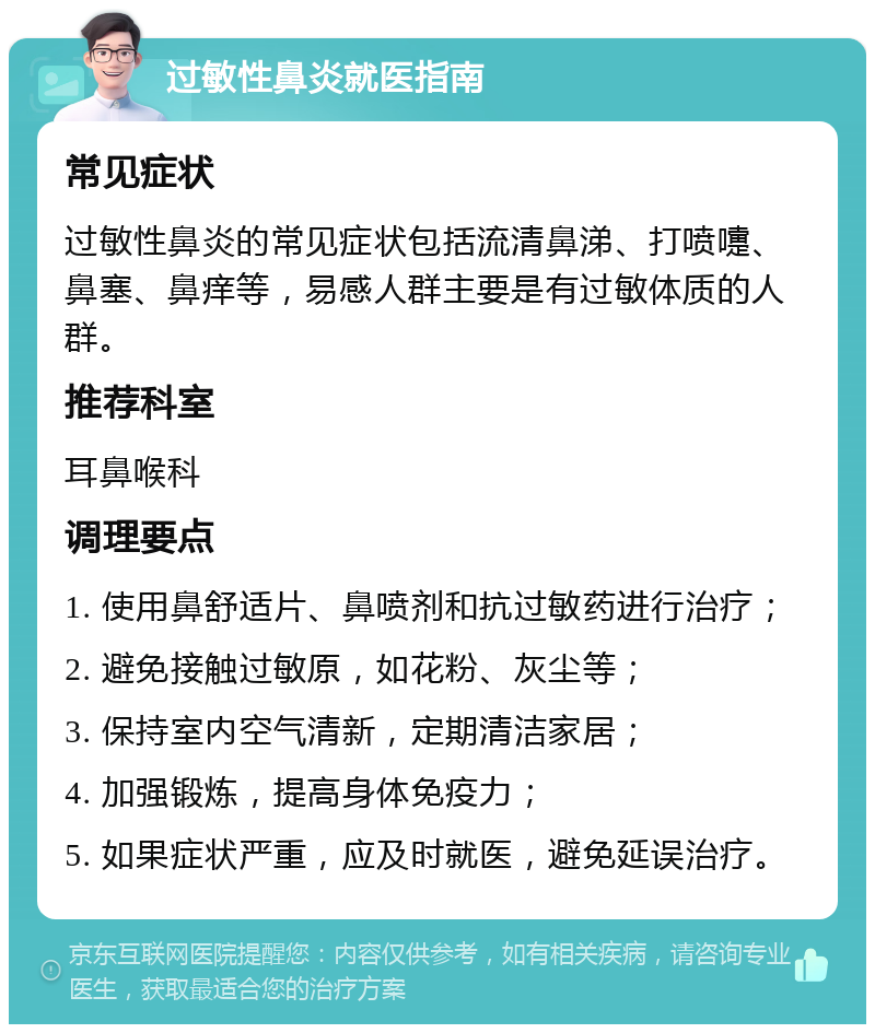 过敏性鼻炎就医指南 常见症状 过敏性鼻炎的常见症状包括流清鼻涕、打喷嚏、鼻塞、鼻痒等，易感人群主要是有过敏体质的人群。 推荐科室 耳鼻喉科 调理要点 1. 使用鼻舒适片、鼻喷剂和抗过敏药进行治疗； 2. 避免接触过敏原，如花粉、灰尘等； 3. 保持室内空气清新，定期清洁家居； 4. 加强锻炼，提高身体免疫力； 5. 如果症状严重，应及时就医，避免延误治疗。