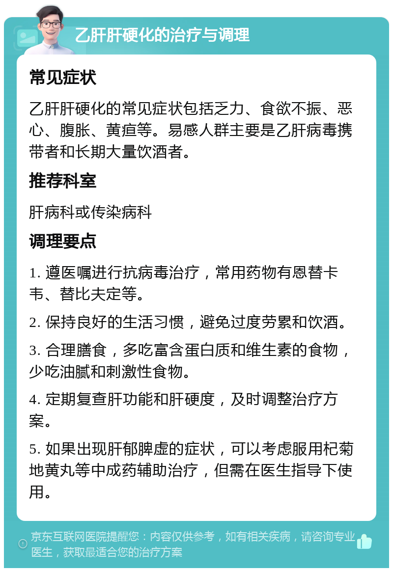 乙肝肝硬化的治疗与调理 常见症状 乙肝肝硬化的常见症状包括乏力、食欲不振、恶心、腹胀、黄疸等。易感人群主要是乙肝病毒携带者和长期大量饮酒者。 推荐科室 肝病科或传染病科 调理要点 1. 遵医嘱进行抗病毒治疗，常用药物有恩替卡韦、替比夫定等。 2. 保持良好的生活习惯，避免过度劳累和饮酒。 3. 合理膳食，多吃富含蛋白质和维生素的食物，少吃油腻和刺激性食物。 4. 定期复查肝功能和肝硬度，及时调整治疗方案。 5. 如果出现肝郁脾虚的症状，可以考虑服用杞菊地黄丸等中成药辅助治疗，但需在医生指导下使用。