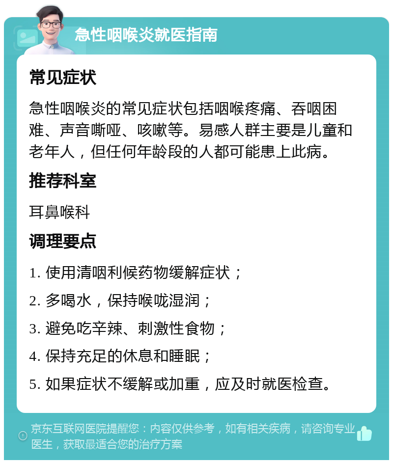 急性咽喉炎就医指南 常见症状 急性咽喉炎的常见症状包括咽喉疼痛、吞咽困难、声音嘶哑、咳嗽等。易感人群主要是儿童和老年人，但任何年龄段的人都可能患上此病。 推荐科室 耳鼻喉科 调理要点 1. 使用清咽利候药物缓解症状； 2. 多喝水，保持喉咙湿润； 3. 避免吃辛辣、刺激性食物； 4. 保持充足的休息和睡眠； 5. 如果症状不缓解或加重，应及时就医检查。