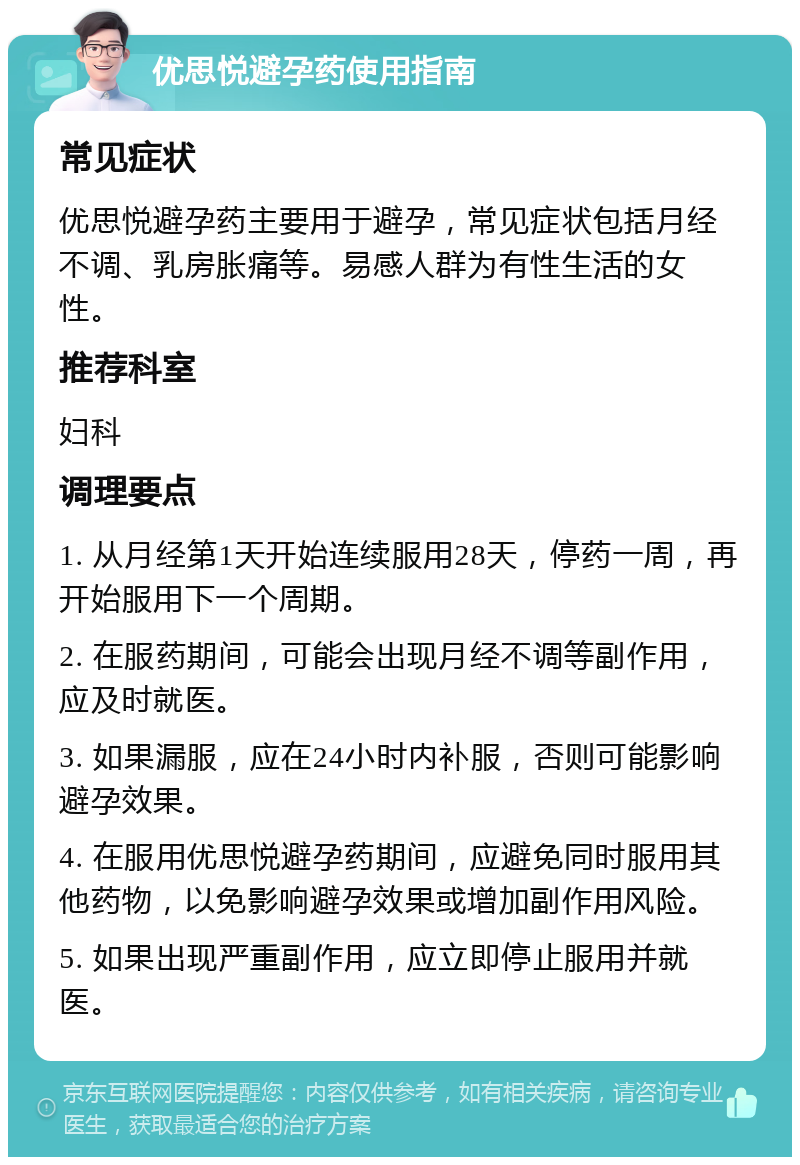 优思悦避孕药使用指南 常见症状 优思悦避孕药主要用于避孕，常见症状包括月经不调、乳房胀痛等。易感人群为有性生活的女性。 推荐科室 妇科 调理要点 1. 从月经第1天开始连续服用28天，停药一周，再开始服用下一个周期。 2. 在服药期间，可能会出现月经不调等副作用，应及时就医。 3. 如果漏服，应在24小时内补服，否则可能影响避孕效果。 4. 在服用优思悦避孕药期间，应避免同时服用其他药物，以免影响避孕效果或增加副作用风险。 5. 如果出现严重副作用，应立即停止服用并就医。