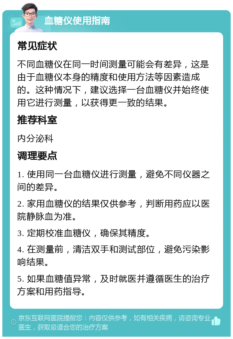 血糖仪使用指南 常见症状 不同血糖仪在同一时间测量可能会有差异，这是由于血糖仪本身的精度和使用方法等因素造成的。这种情况下，建议选择一台血糖仪并始终使用它进行测量，以获得更一致的结果。 推荐科室 内分泌科 调理要点 1. 使用同一台血糖仪进行测量，避免不同仪器之间的差异。 2. 家用血糖仪的结果仅供参考，判断用药应以医院静脉血为准。 3. 定期校准血糖仪，确保其精度。 4. 在测量前，清洁双手和测试部位，避免污染影响结果。 5. 如果血糖值异常，及时就医并遵循医生的治疗方案和用药指导。