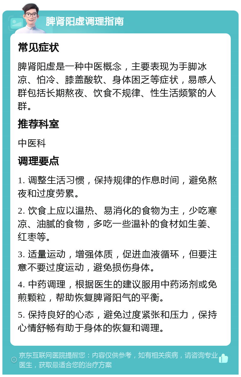 脾肾阳虚调理指南 常见症状 脾肾阳虚是一种中医概念，主要表现为手脚冰凉、怕冷、膝盖酸软、身体困乏等症状，易感人群包括长期熬夜、饮食不规律、性生活频繁的人群。 推荐科室 中医科 调理要点 1. 调整生活习惯，保持规律的作息时间，避免熬夜和过度劳累。 2. 饮食上应以温热、易消化的食物为主，少吃寒凉、油腻的食物，多吃一些温补的食材如生姜、红枣等。 3. 适量运动，增强体质，促进血液循环，但要注意不要过度运动，避免损伤身体。 4. 中药调理，根据医生的建议服用中药汤剂或免煎颗粒，帮助恢复脾肾阳气的平衡。 5. 保持良好的心态，避免过度紧张和压力，保持心情舒畅有助于身体的恢复和调理。