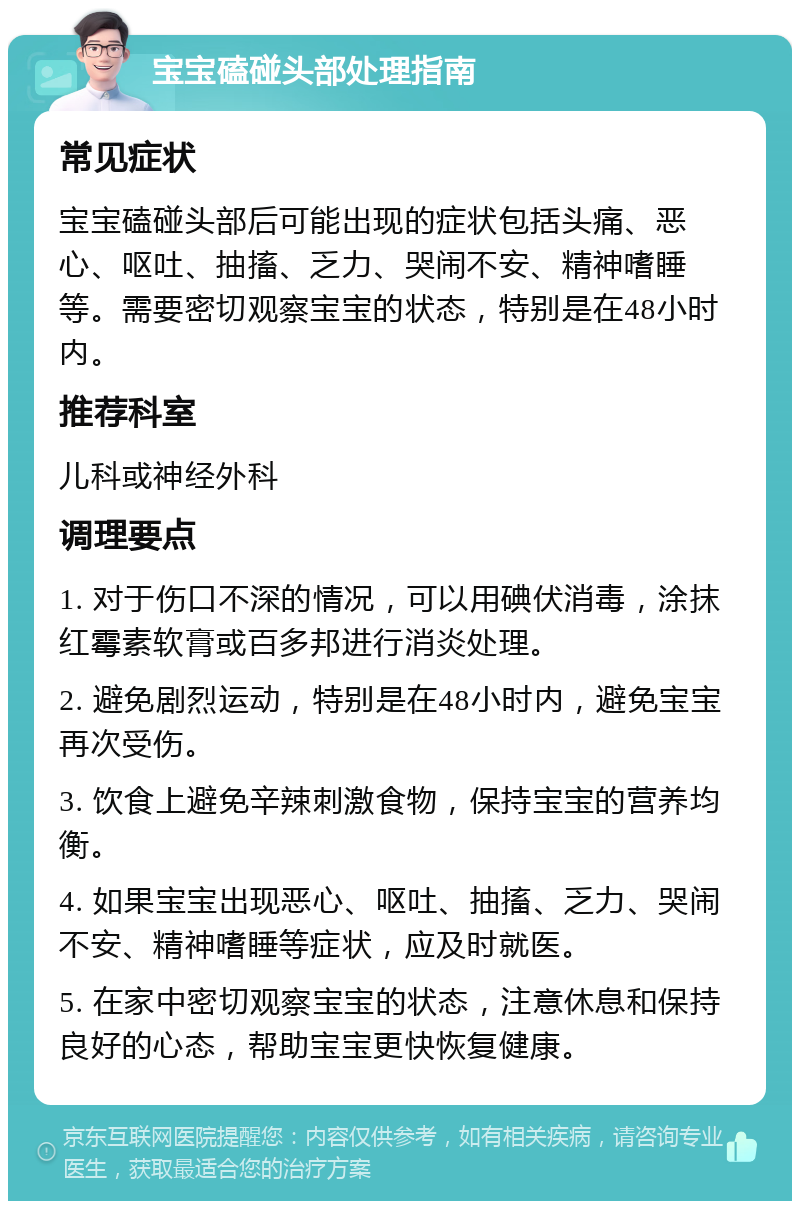 宝宝磕碰头部处理指南 常见症状 宝宝磕碰头部后可能出现的症状包括头痛、恶心、呕吐、抽搐、乏力、哭闹不安、精神嗜睡等。需要密切观察宝宝的状态，特别是在48小时内。 推荐科室 儿科或神经外科 调理要点 1. 对于伤口不深的情况，可以用碘伏消毒，涂抹红霉素软膏或百多邦进行消炎处理。 2. 避免剧烈运动，特别是在48小时内，避免宝宝再次受伤。 3. 饮食上避免辛辣刺激食物，保持宝宝的营养均衡。 4. 如果宝宝出现恶心、呕吐、抽搐、乏力、哭闹不安、精神嗜睡等症状，应及时就医。 5. 在家中密切观察宝宝的状态，注意休息和保持良好的心态，帮助宝宝更快恢复健康。