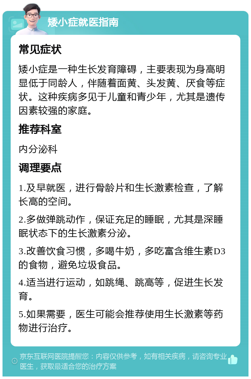 矮小症就医指南 常见症状 矮小症是一种生长发育障碍，主要表现为身高明显低于同龄人，伴随着面黄、头发黄、厌食等症状。这种疾病多见于儿童和青少年，尤其是遗传因素较强的家庭。 推荐科室 内分泌科 调理要点 1.及早就医，进行骨龄片和生长激素检查，了解长高的空间。 2.多做弹跳动作，保证充足的睡眠，尤其是深睡眠状态下的生长激素分泌。 3.改善饮食习惯，多喝牛奶，多吃富含维生素D3的食物，避免垃圾食品。 4.适当进行运动，如跳绳、跳高等，促进生长发育。 5.如果需要，医生可能会推荐使用生长激素等药物进行治疗。