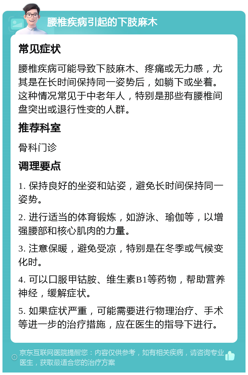 腰椎疾病引起的下肢麻木 常见症状 腰椎疾病可能导致下肢麻木、疼痛或无力感，尤其是在长时间保持同一姿势后，如躺下或坐着。这种情况常见于中老年人，特别是那些有腰椎间盘突出或退行性变的人群。 推荐科室 骨科门诊 调理要点 1. 保持良好的坐姿和站姿，避免长时间保持同一姿势。 2. 进行适当的体育锻炼，如游泳、瑜伽等，以增强腰部和核心肌肉的力量。 3. 注意保暖，避免受凉，特别是在冬季或气候变化时。 4. 可以口服甲钴胺、维生素B1等药物，帮助营养神经，缓解症状。 5. 如果症状严重，可能需要进行物理治疗、手术等进一步的治疗措施，应在医生的指导下进行。