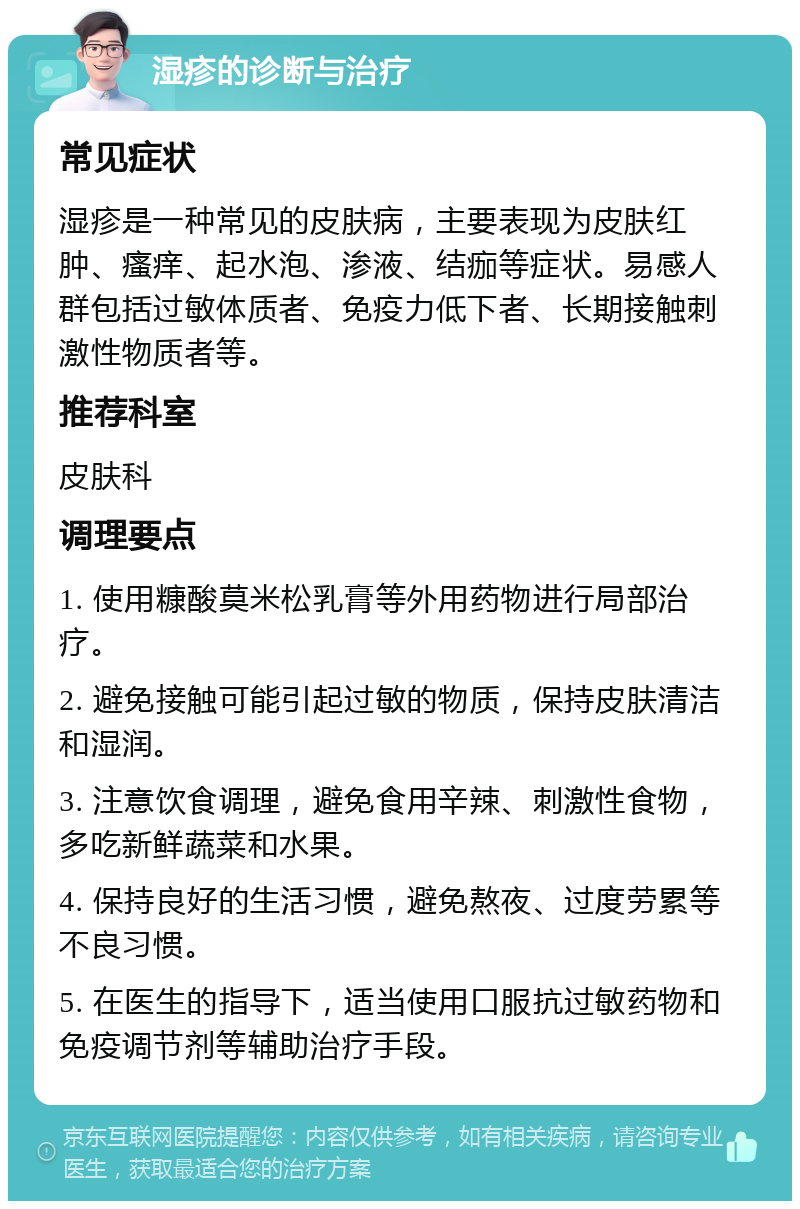 湿疹的诊断与治疗 常见症状 湿疹是一种常见的皮肤病，主要表现为皮肤红肿、瘙痒、起水泡、渗液、结痂等症状。易感人群包括过敏体质者、免疫力低下者、长期接触刺激性物质者等。 推荐科室 皮肤科 调理要点 1. 使用糠酸莫米松乳膏等外用药物进行局部治疗。 2. 避免接触可能引起过敏的物质，保持皮肤清洁和湿润。 3. 注意饮食调理，避免食用辛辣、刺激性食物，多吃新鲜蔬菜和水果。 4. 保持良好的生活习惯，避免熬夜、过度劳累等不良习惯。 5. 在医生的指导下，适当使用口服抗过敏药物和免疫调节剂等辅助治疗手段。