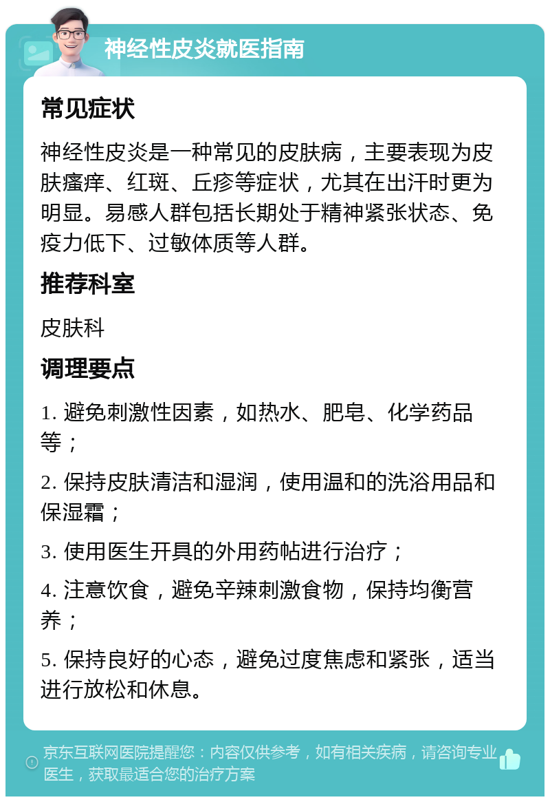 神经性皮炎就医指南 常见症状 神经性皮炎是一种常见的皮肤病，主要表现为皮肤瘙痒、红斑、丘疹等症状，尤其在出汗时更为明显。易感人群包括长期处于精神紧张状态、免疫力低下、过敏体质等人群。 推荐科室 皮肤科 调理要点 1. 避免刺激性因素，如热水、肥皂、化学药品等； 2. 保持皮肤清洁和湿润，使用温和的洗浴用品和保湿霜； 3. 使用医生开具的外用药帖进行治疗； 4. 注意饮食，避免辛辣刺激食物，保持均衡营养； 5. 保持良好的心态，避免过度焦虑和紧张，适当进行放松和休息。