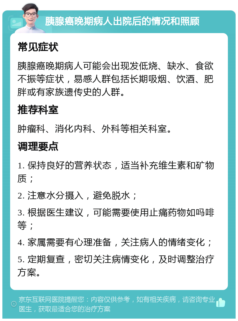 胰腺癌晚期病人出院后的情况和照顾 常见症状 胰腺癌晚期病人可能会出现发低烧、缺水、食欲不振等症状，易感人群包括长期吸烟、饮酒、肥胖或有家族遗传史的人群。 推荐科室 肿瘤科、消化内科、外科等相关科室。 调理要点 1. 保持良好的营养状态，适当补充维生素和矿物质； 2. 注意水分摄入，避免脱水； 3. 根据医生建议，可能需要使用止痛药物如吗啡等； 4. 家属需要有心理准备，关注病人的情绪变化； 5. 定期复查，密切关注病情变化，及时调整治疗方案。