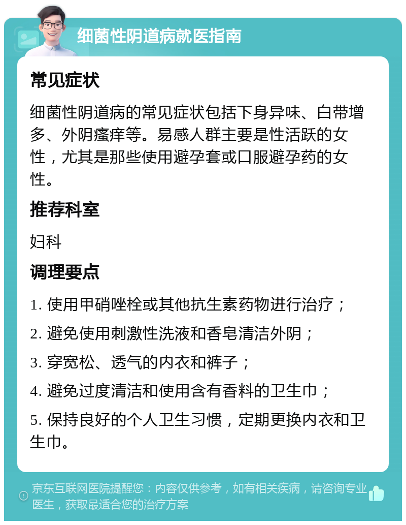 细菌性阴道病就医指南 常见症状 细菌性阴道病的常见症状包括下身异味、白带增多、外阴瘙痒等。易感人群主要是性活跃的女性，尤其是那些使用避孕套或口服避孕药的女性。 推荐科室 妇科 调理要点 1. 使用甲硝唑栓或其他抗生素药物进行治疗； 2. 避免使用刺激性洗液和香皂清洁外阴； 3. 穿宽松、透气的内衣和裤子； 4. 避免过度清洁和使用含有香料的卫生巾； 5. 保持良好的个人卫生习惯，定期更换内衣和卫生巾。