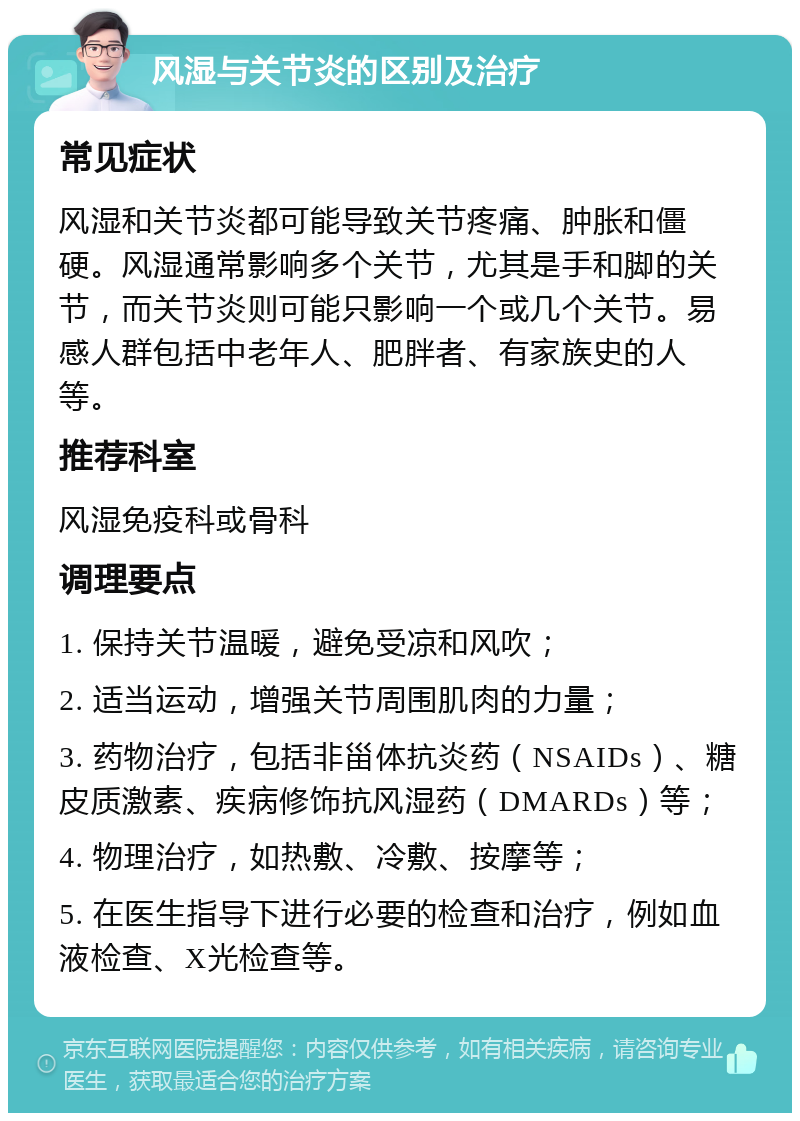 风湿与关节炎的区别及治疗 常见症状 风湿和关节炎都可能导致关节疼痛、肿胀和僵硬。风湿通常影响多个关节，尤其是手和脚的关节，而关节炎则可能只影响一个或几个关节。易感人群包括中老年人、肥胖者、有家族史的人等。 推荐科室 风湿免疫科或骨科 调理要点 1. 保持关节温暖，避免受凉和风吹； 2. 适当运动，增强关节周围肌肉的力量； 3. 药物治疗，包括非甾体抗炎药（NSAIDs）、糖皮质激素、疾病修饰抗风湿药（DMARDs）等； 4. 物理治疗，如热敷、冷敷、按摩等； 5. 在医生指导下进行必要的检查和治疗，例如血液检查、X光检查等。