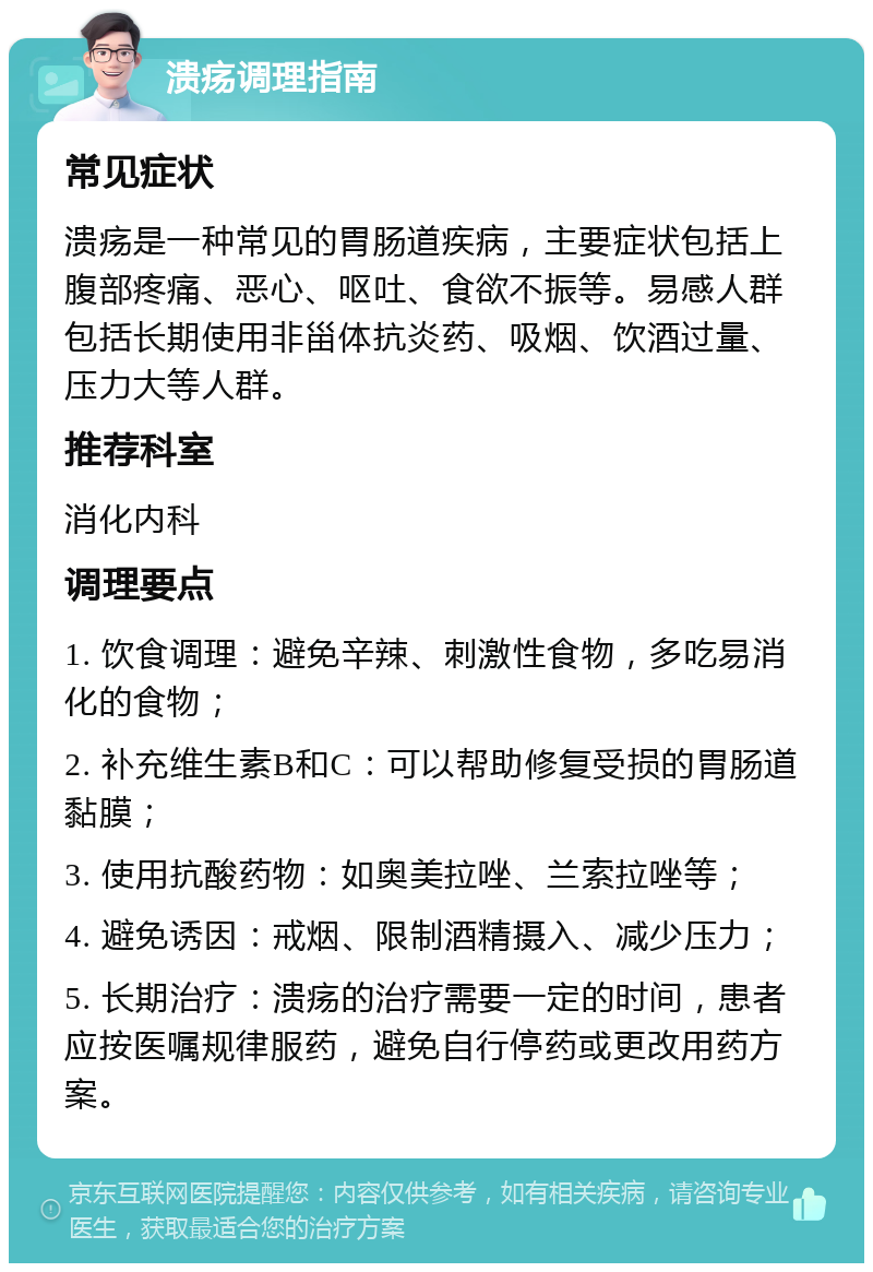 溃疡调理指南 常见症状 溃疡是一种常见的胃肠道疾病，主要症状包括上腹部疼痛、恶心、呕吐、食欲不振等。易感人群包括长期使用非甾体抗炎药、吸烟、饮酒过量、压力大等人群。 推荐科室 消化内科 调理要点 1. 饮食调理：避免辛辣、刺激性食物，多吃易消化的食物； 2. 补充维生素B和C：可以帮助修复受损的胃肠道黏膜； 3. 使用抗酸药物：如奥美拉唑、兰索拉唑等； 4. 避免诱因：戒烟、限制酒精摄入、减少压力； 5. 长期治疗：溃疡的治疗需要一定的时间，患者应按医嘱规律服药，避免自行停药或更改用药方案。