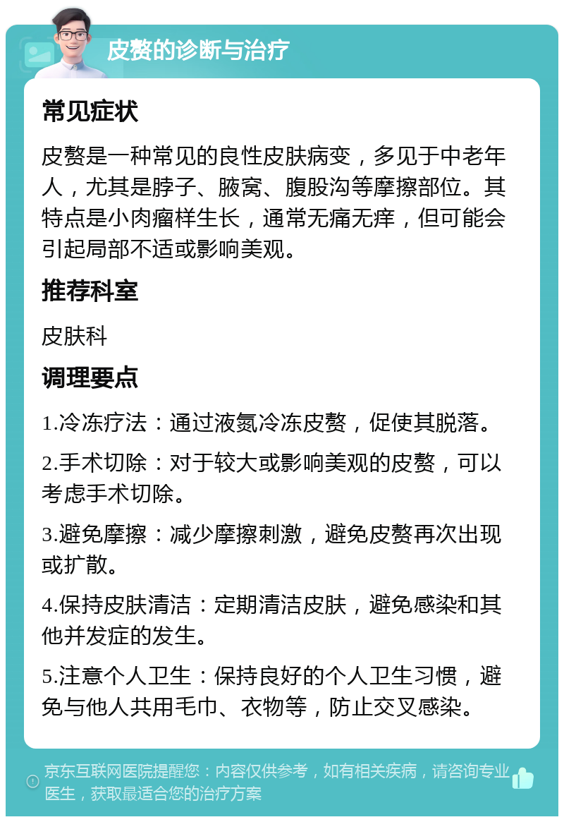 皮赘的诊断与治疗 常见症状 皮赘是一种常见的良性皮肤病变，多见于中老年人，尤其是脖子、腋窝、腹股沟等摩擦部位。其特点是小肉瘤样生长，通常无痛无痒，但可能会引起局部不适或影响美观。 推荐科室 皮肤科 调理要点 1.冷冻疗法：通过液氮冷冻皮赘，促使其脱落。 2.手术切除：对于较大或影响美观的皮赘，可以考虑手术切除。 3.避免摩擦：减少摩擦刺激，避免皮赘再次出现或扩散。 4.保持皮肤清洁：定期清洁皮肤，避免感染和其他并发症的发生。 5.注意个人卫生：保持良好的个人卫生习惯，避免与他人共用毛巾、衣物等，防止交叉感染。