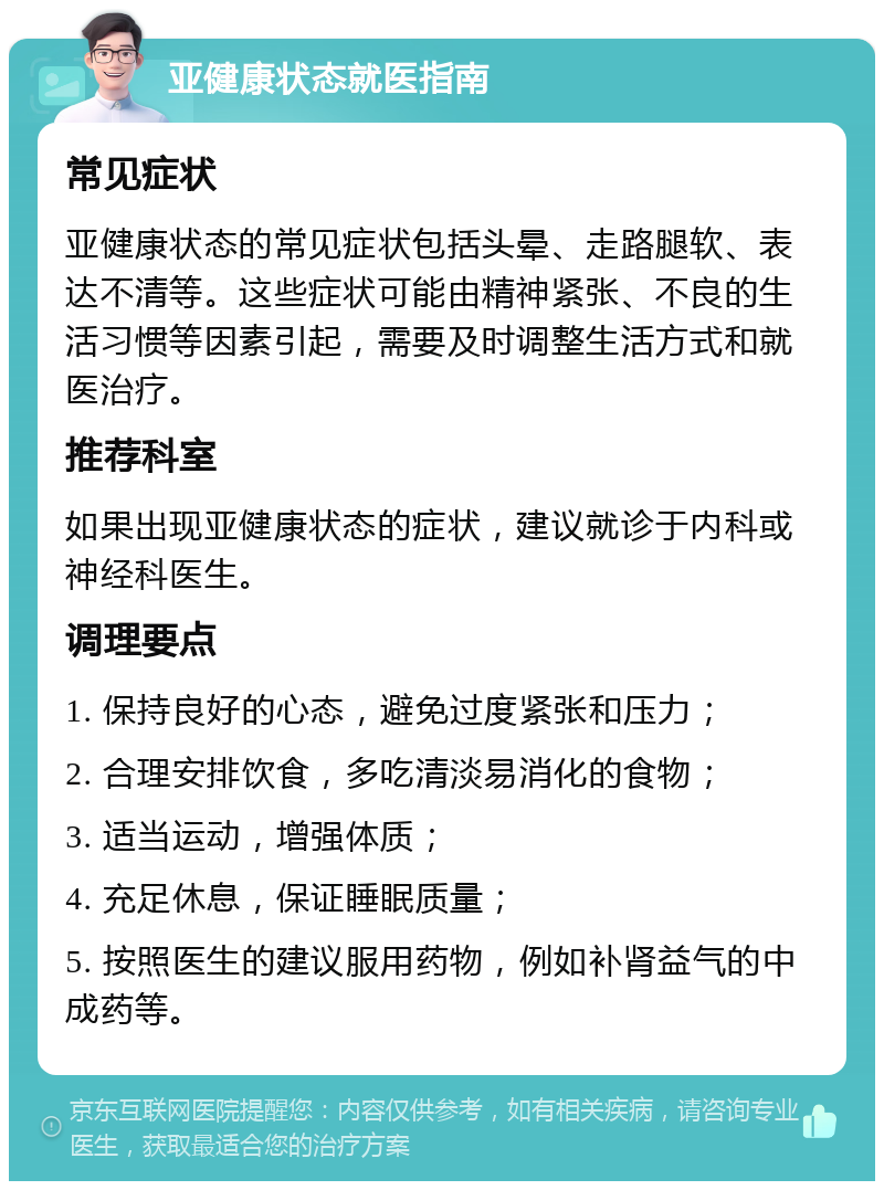 亚健康状态就医指南 常见症状 亚健康状态的常见症状包括头晕、走路腿软、表达不清等。这些症状可能由精神紧张、不良的生活习惯等因素引起，需要及时调整生活方式和就医治疗。 推荐科室 如果出现亚健康状态的症状，建议就诊于内科或神经科医生。 调理要点 1. 保持良好的心态，避免过度紧张和压力； 2. 合理安排饮食，多吃清淡易消化的食物； 3. 适当运动，增强体质； 4. 充足休息，保证睡眠质量； 5. 按照医生的建议服用药物，例如补肾益气的中成药等。