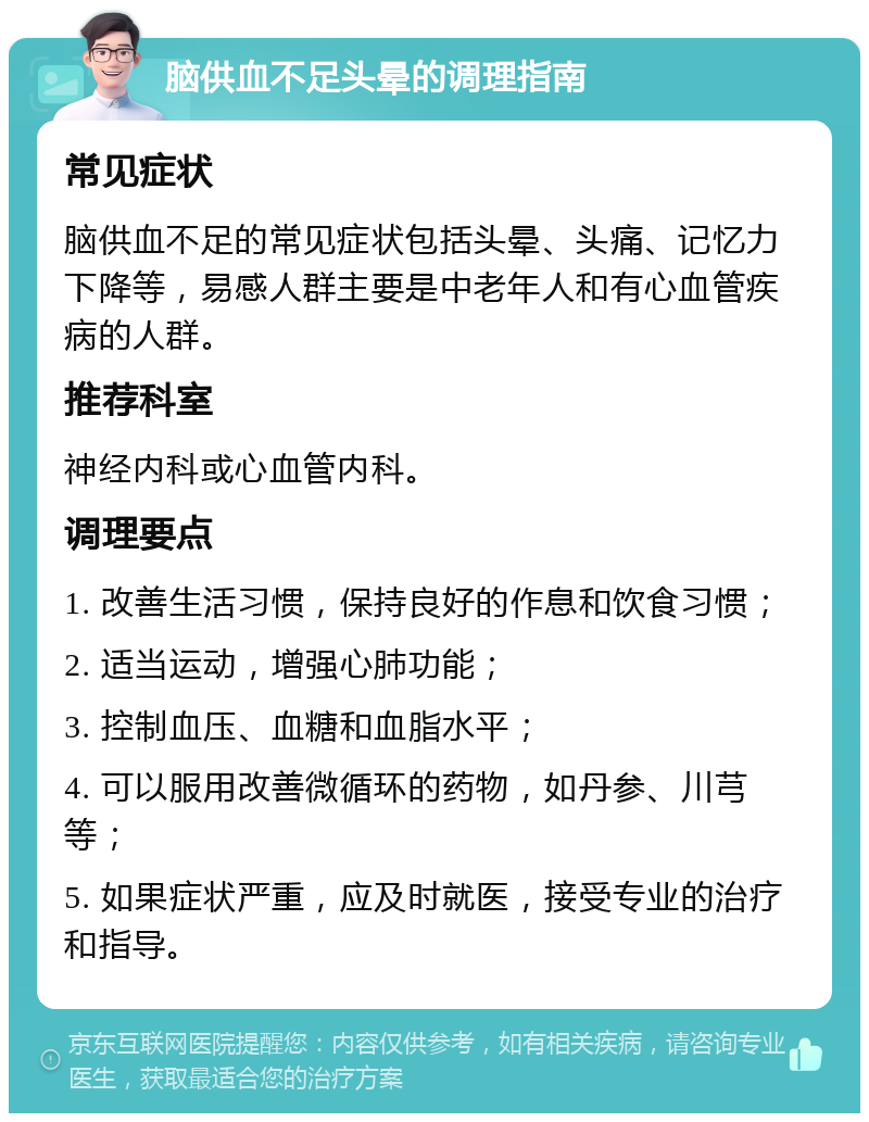 脑供血不足头晕的调理指南 常见症状 脑供血不足的常见症状包括头晕、头痛、记忆力下降等，易感人群主要是中老年人和有心血管疾病的人群。 推荐科室 神经内科或心血管内科。 调理要点 1. 改善生活习惯，保持良好的作息和饮食习惯； 2. 适当运动，增强心肺功能； 3. 控制血压、血糖和血脂水平； 4. 可以服用改善微循环的药物，如丹参、川芎等； 5. 如果症状严重，应及时就医，接受专业的治疗和指导。