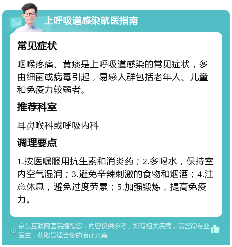 上呼吸道感染就医指南 常见症状 咽喉疼痛、黄痰是上呼吸道感染的常见症状，多由细菌或病毒引起，易感人群包括老年人、儿童和免疫力较弱者。 推荐科室 耳鼻喉科或呼吸内科 调理要点 1.按医嘱服用抗生素和消炎药；2.多喝水，保持室内空气湿润；3.避免辛辣刺激的食物和烟酒；4.注意休息，避免过度劳累；5.加强锻炼，提高免疫力。