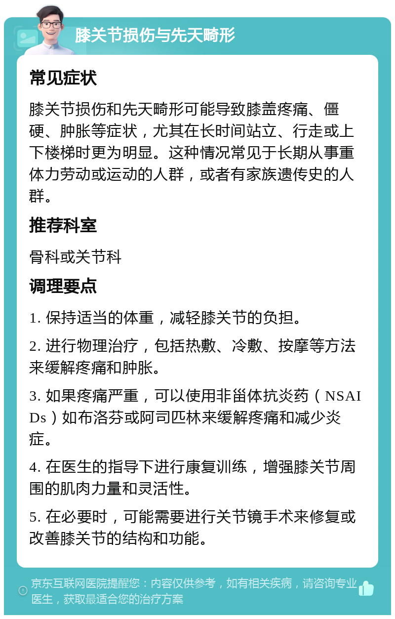 膝关节损伤与先天畸形 常见症状 膝关节损伤和先天畸形可能导致膝盖疼痛、僵硬、肿胀等症状，尤其在长时间站立、行走或上下楼梯时更为明显。这种情况常见于长期从事重体力劳动或运动的人群，或者有家族遗传史的人群。 推荐科室 骨科或关节科 调理要点 1. 保持适当的体重，减轻膝关节的负担。 2. 进行物理治疗，包括热敷、冷敷、按摩等方法来缓解疼痛和肿胀。 3. 如果疼痛严重，可以使用非甾体抗炎药（NSAIDs）如布洛芬或阿司匹林来缓解疼痛和减少炎症。 4. 在医生的指导下进行康复训练，增强膝关节周围的肌肉力量和灵活性。 5. 在必要时，可能需要进行关节镜手术来修复或改善膝关节的结构和功能。