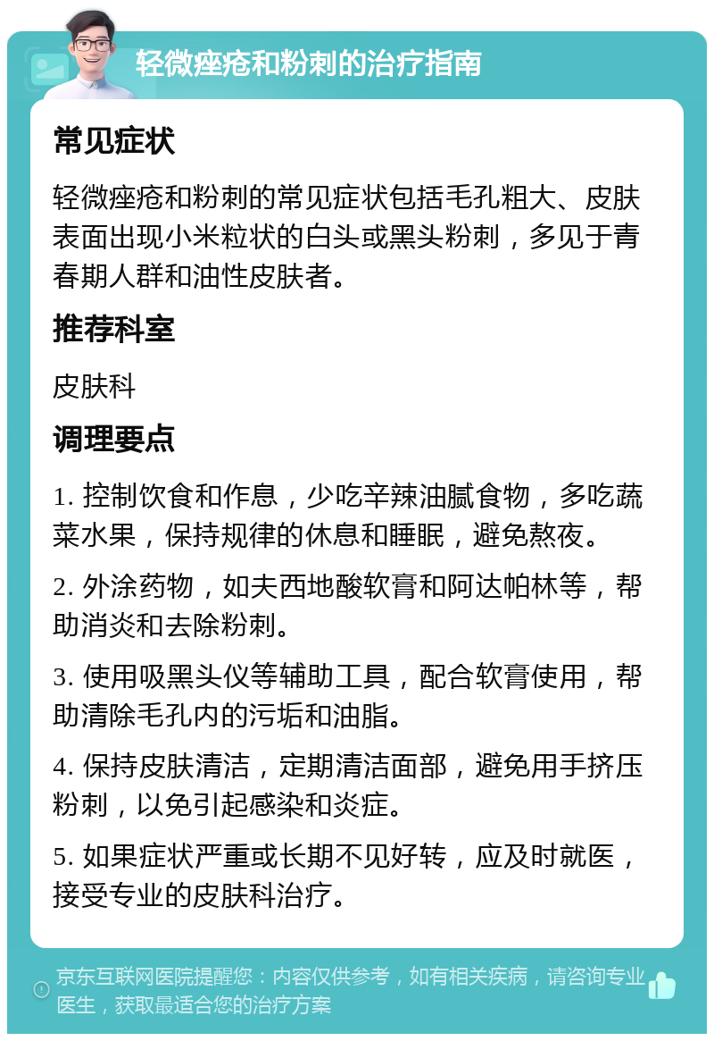 轻微痤疮和粉刺的治疗指南 常见症状 轻微痤疮和粉刺的常见症状包括毛孔粗大、皮肤表面出现小米粒状的白头或黑头粉刺，多见于青春期人群和油性皮肤者。 推荐科室 皮肤科 调理要点 1. 控制饮食和作息，少吃辛辣油腻食物，多吃蔬菜水果，保持规律的休息和睡眠，避免熬夜。 2. 外涂药物，如夫西地酸软膏和阿达帕林等，帮助消炎和去除粉刺。 3. 使用吸黑头仪等辅助工具，配合软膏使用，帮助清除毛孔内的污垢和油脂。 4. 保持皮肤清洁，定期清洁面部，避免用手挤压粉刺，以免引起感染和炎症。 5. 如果症状严重或长期不见好转，应及时就医，接受专业的皮肤科治疗。