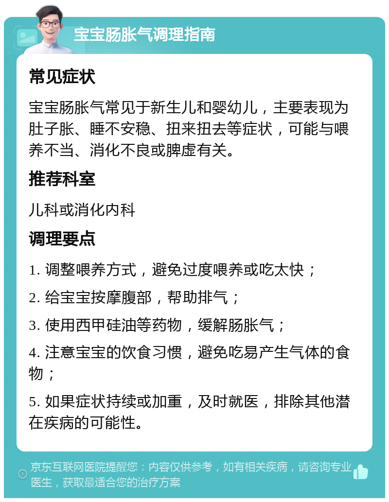 宝宝肠胀气调理指南 常见症状 宝宝肠胀气常见于新生儿和婴幼儿，主要表现为肚子胀、睡不安稳、扭来扭去等症状，可能与喂养不当、消化不良或脾虚有关。 推荐科室 儿科或消化内科 调理要点 1. 调整喂养方式，避免过度喂养或吃太快； 2. 给宝宝按摩腹部，帮助排气； 3. 使用西甲硅油等药物，缓解肠胀气； 4. 注意宝宝的饮食习惯，避免吃易产生气体的食物； 5. 如果症状持续或加重，及时就医，排除其他潜在疾病的可能性。