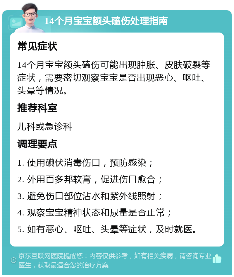 14个月宝宝额头磕伤处理指南 常见症状 14个月宝宝额头磕伤可能出现肿胀、皮肤破裂等症状，需要密切观察宝宝是否出现恶心、呕吐、头晕等情况。 推荐科室 儿科或急诊科 调理要点 1. 使用碘伏消毒伤口，预防感染； 2. 外用百多邦软膏，促进伤口愈合； 3. 避免伤口部位沾水和紫外线照射； 4. 观察宝宝精神状态和尿量是否正常； 5. 如有恶心、呕吐、头晕等症状，及时就医。