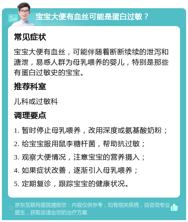 宝宝大便有血丝可能是蛋白过敏？ 常见症状 宝宝大便有血丝，可能伴随着断断续续的泄泻和溏泄，易感人群为母乳喂养的婴儿，特别是那些有蛋白过敏史的宝宝。 推荐科室 儿科或过敏科 调理要点 1. 暂时停止母乳喂养，改用深度或氨基酸奶粉； 2. 给宝宝服用鼠李糖杆菌，帮助抗过敏； 3. 观察大便情况，注意宝宝的营养摄入； 4. 如果症状改善，逐渐引入母乳喂养； 5. 定期复诊，跟踪宝宝的健康状况。