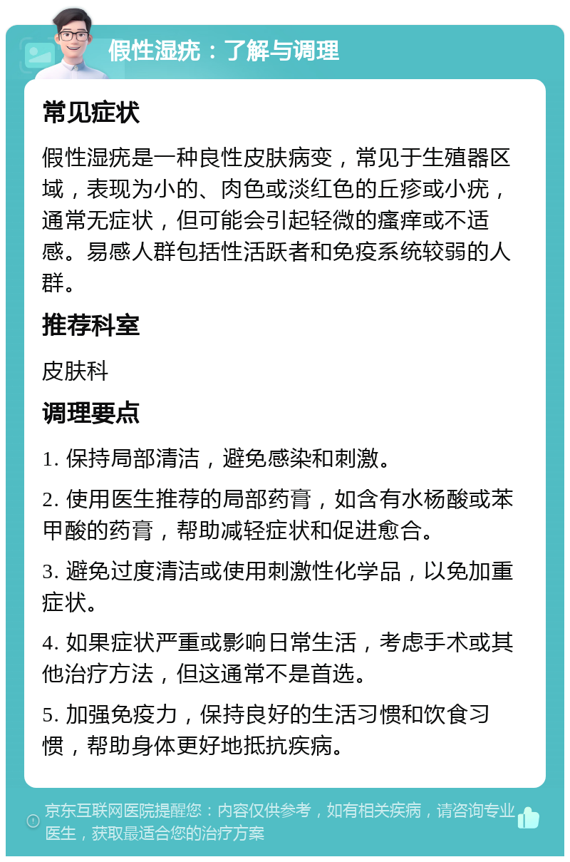 假性湿疣：了解与调理 常见症状 假性湿疣是一种良性皮肤病变，常见于生殖器区域，表现为小的、肉色或淡红色的丘疹或小疣，通常无症状，但可能会引起轻微的瘙痒或不适感。易感人群包括性活跃者和免疫系统较弱的人群。 推荐科室 皮肤科 调理要点 1. 保持局部清洁，避免感染和刺激。 2. 使用医生推荐的局部药膏，如含有水杨酸或苯甲酸的药膏，帮助减轻症状和促进愈合。 3. 避免过度清洁或使用刺激性化学品，以免加重症状。 4. 如果症状严重或影响日常生活，考虑手术或其他治疗方法，但这通常不是首选。 5. 加强免疫力，保持良好的生活习惯和饮食习惯，帮助身体更好地抵抗疾病。